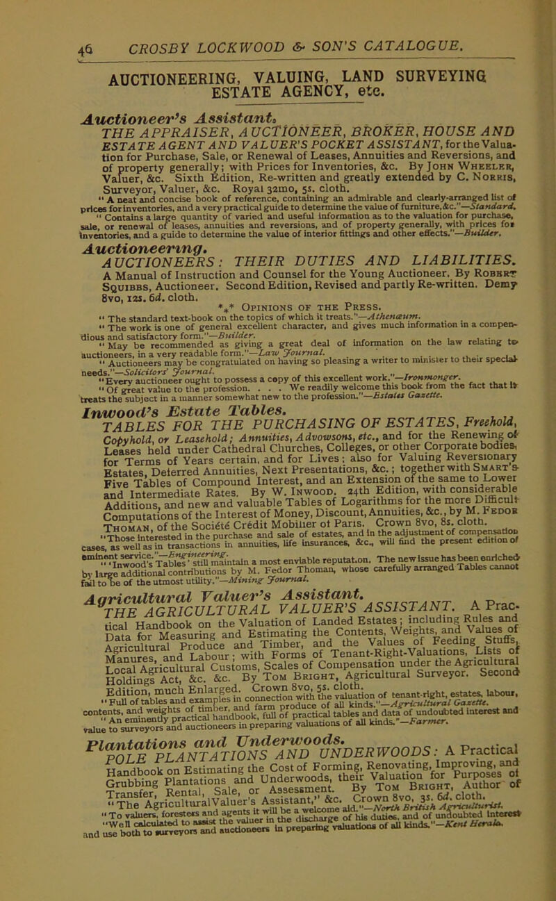 AUCTIONEERING, VALUING, LAND SURVEYING ESTATE AGENCY, etc. Auctioneer’s Assistant* THE APPRAISER, A UCTlONEER, BROKER, HOUSE AND ESTATE AGENT AND VALUER'S POCKET ASSISTANT, fortheValua- tion for Purchase, Sale, or Renewal of Leases, Annuities and Reversions, and of property generally; with Prices for Inventories, &c. By John Wheeler, Valuer, &c. Sixth Edition, Re-written and greatly extended by C. Norris, Surveyor, Valuer, &c. Royal 32100, 5s. cloth.  A neat and concise book of reference, containing an admirable and clearly-arranged list of prices for inventories, and a very practical guide to determine the value of furniture, Sic.—Standard. “ Contains a large quantity of varied and useful Information as to the valuation for purchase, sale, or renewal of leases, annuities and reversions, and of property generally, with prices for Inventories, and a guide to determine the value of interior fittings and other effects.—Builder. Auctioneering. AUCTIONEERS: THEIR DUTIES AND LIABILITIES. A Manual of Instruction and Counsel for the Young Auctioneer. By Robert Squibbs, Auctioneer. Second Edition, Revised and partly Re-written. Demy 8vo, 12s. 6d. cloth. %* Opinions of the Press. “ The standard text-book on the topics of which it treats.”—Athenaum. “ The work is one of general excellent character, and gives much information m a compen- dious and satisfactory form.—Builder. . . , .  May be recommended as giving a great deal of information on the law relating to auctioneers, in a very readable form.—Law Journal. _ . . . . 4 ^ .  Auctioneers may be congratulated on having so pleasing a writer to minister to their special- needs.”—Solicitors' Journal. „ . „ . Every auctioneer ought to possess a copy of this excellent work. Ironmonger.  Of great value to the profession. ... We readily welcome this book from the fact that it treats the subject in a manner somewhat new to the profession.—Estates Gazette. Inwooil’s Estate Tables. TABLES FOR THE PURCHASING OF ESTATES, Freehold, Cobyhold, or Leasehold; Annuities, Advowsons, etc., and for the Renewing of Leases held under Cathedral Churches, Colleges, or other Corporate bodies, for Terms of Years certain, and for Lives; also for Valuing Reversionary Estates, Deterred Annuities, Next Presentations, &c.; together with Smart s- Five Tables of Compound Interest, and an Extension of the same to-ower and Intermediate Rates. By W. Inwood 24th Edition, with considerable Additions, and new and valuable Tables of Logarithms for the more Difficult Computations of the Interest of Money, Discount, Annuities, &c , by M. l bdob Thoman of the Soci&e Credit Mobilier ot Paris. Crown 8vo, 8s. cloth. ■ Interested in the purchase and sale of estates, and In the adjustment of compensation casesUnities, life insurances. Ac. wiU find the present edition ot eminent se^ce.'J—enviable reputat.on. The newissuehas been enriched, byl^“do^ c^tri^ti““M. Fedor Thomar? whose carefuliy arranged Tables cannot to be of the utmost utility.—Mining Journal. A ariC'lLlt'llVdl j^SSi/StCtTht/* AQTHE AGRICULTURAL VALUER'S ASSISTANT. A Prac- tical Handbook on the Valuation of Landed Estates ; including Rules and Holding! Act, &c. &c. By'Tom Bright Agricultural Surveyor. Second '•^uu'o?tablesmid exalnplcs^ii connection with the P^%a£lNT?TIO$fe™™™DERWOODS: A Practical and use bo ttftofurvey ors^rnd of all kinds.-^ ^