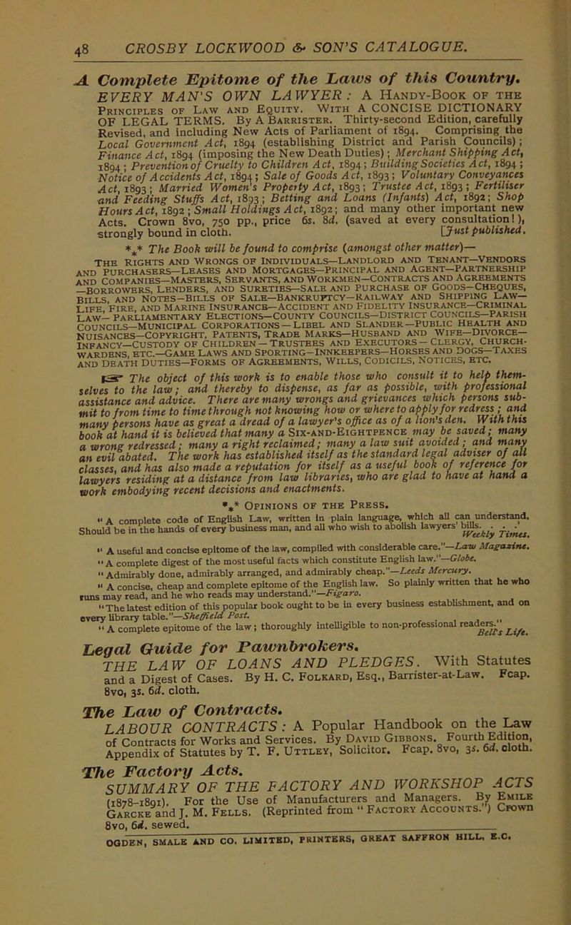 A Complete Epitome of the Laws of this Country. EVERY MAN'S OWN LAWYER: A Handy-Book of the Principles of Law and Equity. With A CONCISE DICTIONARY OF LEGAL TERMS. By A Barrister. Thirty-second Edition, carefully Revised, and including New Acts of Parliament of 1894. Comprising the Local Government Act, 1894 (establishing District and Parish Councils); Finance Act, 1894 (imposing the New Death Duties); Merchant Shipping Act, 1894' Prevention of Cruelty to Children Act, 1894; Building Societies Act, 1894 ; Notice of Accidents Act, 1894; Sale of Goods Act, 1893; Voluntary Conveyances Act, 1893; Married Women's Property Act, 1893; Trustee Act, 1893 ; Fertiliser and Feeding Stuffs Act, 1893; Betting and Loans (Infants) Act, 1892; Shop Hours Act, 1892 ; Small Holdings Act, 1892; and many other important new Acts. Crown 8vo, 750 pp., price 6s. 8d. (saved at every consultation!), strongly bound in cloth. [Just published, *** The Book will be found to comprise (amongst other matter)— the Rights and Wrongs of individuals—landlord and tenant—Vendors and purchasers—Leases and Mortgages—principal and agent—Partnership and companies—Masters, Servants, and workmen—Contracts and Agreements —borrowers, Lenders, and Sureties—Sale and purchase of Goods—Cheques, Bills and Notes-bills of Sale—Bankruptcy—railway and Shipping Law- Life 'fire, and marine insurance—Accident and Fidelity insurance—Criminal law— parliamentary elections—County councils—District councils—Parish councils—Municipal corporations—Libel and slander—public health and NUISANCES—COPYRIGHT, PATENTS, TRADB MARKS—HUSBAND AND WIFE—DIVORCE- INFANCY—CUSTODY OF CHILDREN —TRUSTEES AND EXECUTORS — CLERGY, CHURCH- WARDENS etc.—Game Laws and sporting-innkeepers—Horses and dogs—taxes and Death Duties—Forms of Agreements, Wills, Codicils, Notices, etc. The object of this work is to enable those who consult it to help them- selves to the law; and thereby to dispense, as far as possible, with professional assistance and advice. There are many wrongs and grievances which persons sub- mit to from time to time through not knowing how or where to apply for redress ■ and many persons have as great a dread of a lawyer’s office as of a lion’s den. With this book at hand it is believed that many a Six-and-Eightpence may be saved; many a wrong redressed ; many a right reclaimed; many a law suit avoided; and many an evil abated. The work has established itself as the standard legal adviser of all classes, and has also made a reputation for itself as a useful book of reference for lawyers residing at a distance from law libraries, who are glad to have at hand a work embodying recent decisions and enactments. %* Opinions of the Press. ■' A complete code of English Law, written In plain language, which all can understand. Should be in the hands of every business man, and all who wish to abolish lawyers . . 11 a useful and concise epitome of the law, compiled with considerable care.—Ana/ Magazine. “ A complete digest of the most useful facts which constitute English law .—Globe.  Admirably done, admirably arranged, and admirably cheap.—Leeds Mercury. ” A concise, cheap and complete epitome of the English law. So plainly written that he who runs may read, and he who reads may understand.—Figaro. “Thelatest edition of this popular book ought to be in every business establishment, and on every library table.—Sheffield Post. . ,, “ A complete epitome of the law; thoroughly intelligible to non-professional readers^ ^ Legal Guide for Pawnbrokers. THE LAW OF LOANS AND PLEDGES. With Statutes and a Digest of Cases. By H. C. Folkard, Esq., Barrister-at-Law. Fcap. 8vo, 3s. 6d. cloth. The Law of Contracts. LABOUR CONTRACTS : A Popular Handbook on the Law of Contracts for Works and Services. By David Gibbons. Fourth Edition, Appendix of Statutes by T. F. Uttley, Solicitor. Fcap. 8vo, 3s. 6d. cloth. The Factory Acts. SUMMARY OF THE FACTORY AND WORKSHOP ACTS 11878-1801! For the Use of Manufacturers and Managers. By Emile Garcke and J. M. Fells. (Reprinted from “ Factory Accounts. ) Crown 8vo, 6d. sewed. OGDEN SMALE AND CO. LIMITED, PRINTERS, GREAT SAFFRON HILL, S.C,