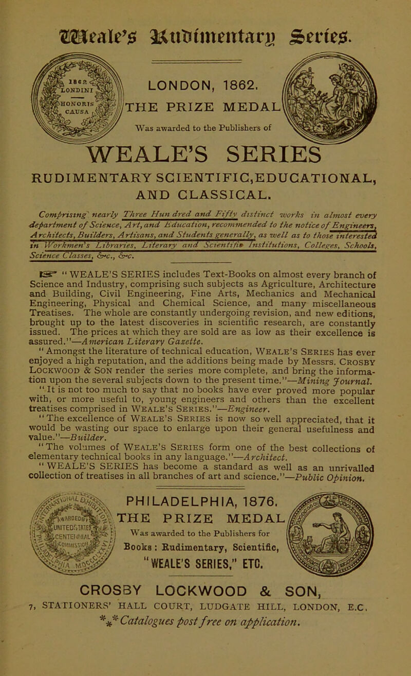 OTteala&utmnentarj) Series. LONDON, 1862. THE PRIZE MEDAL Was awarded to the Publishers of WEALE’S SERIES RUDIMENTARY SCIENTIFIC,EDUCATIONAL, AND CLASSICAL. Comprising' nearly Three Hun dred and Fifty distinct -works in almost every department of Science, Art, and Education, recommended to the notice of Engineers, A rchitects. Builders, Artisans, and Students generally, as well as to those interested in Workmen' s~T^ibrariesP^itemry~and Scientific Institutions, Colleges, Schools, Science Classes, 6a-c., &nc. 13?”  WEALE’S SERIES includes Text-Books on almost every branch of Science and Industry, comprising such subjects as Agriculture, Architecture and Building, Civil Engineering, Fine Arts, Mechanics and Mechanical Engineering, Physical and Chemical Science, and many miscellaneous Treatises. The whole are constantly undergoing revision, and new editions, brought up to the latest discoveries in scientific research, are constantly issued. The prices at which they are sold are as low as their excellence is assured.—American Literary Gazette. “ Amongst the literature of technical education, Weale’s Series has ever enjoyed a high reputation, and the additions being made by Messrs. CROSBY Lockwood & Son render the series more complete, and bring the informa- tion upon the several subjects down to the present time.”—Mining Journal. “ It is not too much to say that no books have ever proved more popular ■with, or more useful to, young engineers and others than the excellent treatises comprised in Weale’s Series.”—Engineer. “ The excellence of Weale’s Series is now so well appreciated, that it would be wasting our space to enlarge upon their general usefulness and value.”—Builder. “The volumes of Weale's Series form one of the best collections of elementary technical books in any language.”—Architect. ” WEALE'S SERIES has become a standard as well as an unrivalled collection of treatises in all branches of art and science.”—Public Opinion. PHILADELPHIA, 1876. THE PRIZE MEDAL Was awarded to the Publishers for Books : Rudimentary, Scientific, WEALE’S SERIES,” ETC. CROSBY LOCKWOOD & SON, 7, STATIONERS’ HALL COURT, LUDGATE HILL, LONDON, E.C, *'** Catalogues post free on application.