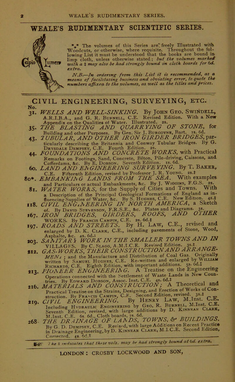 WE ALE’S RUDIMENTARY SCIENTIFIC SERIES. The volumes of this Series are freely Illustrated with Woodcuts, or otherwise, where requisite. Throughout the fol- lowing List it must be understood that the books are bound in limp cloth, unless otherwise stated; but the volumes marked' \with a t may also be had strongly bound in cloth boards for 6d. extra. JV.B.—In ordering from this List it is recommended, as a means of facilitating business and obviating error, to quote the numbers affixed to the volumes, as well as the titles and prices. CIVIL ENGINEERING, SURVEYING, ETC. No. 31. WELLS AND WELL-SINKING. By John Geo. Swindell, A.R.I.B.A., and G. R. Burnell, C.E. Revised Edition. With a New Appendix on the Qualities of Water. Illustrated. 2s. 35. THE BLASTING AND QUAE EYING OF STONE, for Building and other Purposes. By Gen. Sir J. Burgoynb, Bart. is. 6d. 43. 2UBULAE, AND OTHEE IEON G1EDEE BEIDGES, par- ticularly describing the Britannia and Conway Tubular Bridges. By G. Drysdalh Dempsey, C.E. Fourth Edition. 2s. . . 44. FOUNDATIONS AND CONCRETE WORKS, with Practical Remarks on Footings, Sand, Concrete, Beton,^ Pile-driving, Caissons, and Cofferdams, &c. By E. Dobson. Seventh Edition, is. 6d. 60. LAND AND ENGINEERING SURVEYING. By T. Baker, C.E. Fifteenth Edition, revised by Professor J. R. Young. 2s.t 80*. EM BA NKIA G LANDS FEOM THE SEA. With examples and Particulars ot actual Embankments, 8cc. By J. Wiggiks, F.G.S. 2S. WATEE fVOEAS, for the Supply of Cities and Towns. With a Description of the Principal Geological Formations of England as in- fluencing Supplies of Water, &c. By S. Hughes, C.E. New Edition. 4S*£ CIVIL ENGINEERING IN NORTH AMERICA, a Sketch of. By David Stevenson, F.R.S.E., 8cc. Plates and Diagrams. 3s. 167. IRON BRIDGES, GIRDERS, ROOFS, AND OIHER WORKS. By Francis Campin, C.E. 2s. 6d.t ROADS AND STREETS. By H. Law, C.E., revised and enlarged by D. K. Clark, C.E., including pavements of Stone, Wood, SANITARi WORK IN THE SMALLER TOWNS AND IN VILLAGES. By C. SlAgg, A.M.T.C.E. Revised Edition. ,3?-* GAS- WORKS, THEIR CON SIR UCTION AND ARRANGE- MENi ; and the Manufacture and Distribution of Coa.1 Gas. Originally written fey Samuel Hughes, C.E. Re-written and enlarged by William Richards, C.E. Eighth Edition, with important additions. 5s. Od.t PIONEER ENGINEERING. A Treatise on the Engineering Operations connected with the Settlement of Waste Lands in New Coun- tries. By Edward Dobson, Assoc. Inst. C.E. 4s. 6d.t 216. MATERIALS AND CONSTRUCTION; A Theoretical and Practical Treatise on the Strains, Designing, and Erection of M orks ot Con- struction. By Francis Campin, C.E. Second Edition, revised 0s.t CIVIL ENGINEERING. By Henry Law, M Inst C.L. Including Hydraulic Engineering by Geo. R. nkTr*Clark' Seventh Edition, revised, with large additions by D. Kinnkak Clark, M.Inst. C.E. 6s. 6d„ Cloth boards, 7*. 6d. Drnrnar/’C THE DRAINAGE OF LANDS, TOWNS, &• BUILDINGS. By G. D. Dempsey, C.E. Revised, with large Additions on Recent Eructico in Drainage Engineering, by D. Kinnear Clark, M.I C.E. Second Edition, Corrected. 4s. 6d.t 8l. Il8. 197. 203. 812. «3- 219. 268 Urt' i he t indicates that these vo/s. may be had strongly bound at bd. extra.