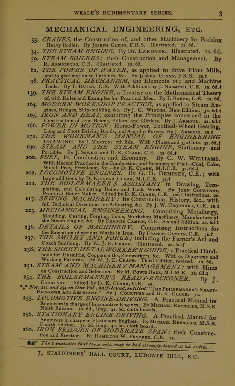 34- 59- 82. 98. *39- 166. 171. 190. 200. MECHANICAL ENGINEERING, ETC. 33. CRANES, the Construction of, and other Machinery for Raising Heavy Bodies. By Joseph Glynn, F.R.S. Illustrated, is. 6d. THE STEAM ENGINE. By Dr. Lardner. Illustrated, is. 6d. STEAM BOILERS: their Construction and Management. By R. Armstrong, C.E. 'Illustrated, is. 6d. THE POWER OF WATER, as applied to drive Flour Mills, and to give motion to Turbines, &c. By Josbph Glynn, F.R.S. 2s4 PRACTICAL MECHANISM, the Elements of; and Machine Tools. By T. Baker, C.E. With Additions by J. Nasmyth, C.E. 2s. 6d4 THE STEAM ENGINE, a Treatise on the Mathematical Theory of, with Rules and Examples for Practical Men. By T. Baker, C.E. is. 6d 164. MODERN WORKSHOP PRACTICE, as applied to Steam En- gines, Bridges, Ship-building, &c. By J. G. Winton. New Edition. 3s. 6d4 165. IRON AND HEAT, exhibiting the Principles concerned in the Construction of Iron Beams, Pillars, and Girders. By J. Armour. 2s. 6d4 POWER IN MOTION: Horse-Power, Toothed-Wheel Gearing, Long and Short Driving Bands, and Angular Forces. By J. Armour, 2s.± THE WORKMAN’S MANUAL OF ENGINEERING DRAWING. ByJ.MAXTON. 7th Edn. With 7 Plates and 350 Cuts. 3s. 6d4 STEAM AND THE STEAM ENGINE, Stationary and Portable. By J. Sewell and D. K. Clark, C.E. 3s. 6d4 FUEL, its Combustion and Economy. By C. W. WILLIAMS. With Recent Practice in the Combustion and Economy of Fuel—Coal, Coke Wood, Peat, Petroleum, &c.—by D. K. Clark, M.I.C.E. 3s. 6d4 202. LOCOMOTIVE ENGINES. By G. D. Dempsey, C.E.; with large additions by D. Kinnear Clark, M.I.C.E. 3s.t an. THE: BOILERMAKER'S ASSISTANT in Drawing, Tern- plating, and Calculating Boiler and Tank Work. By John Courtnby, Practical Boiler Maker. Edited by D. K. Clark, C.E. 100 Illustrations. 2s 217. SEWING MACHINERY: Its Construction, History, &c., with full Technical Directions for Adjusting, Sec. By J. W. Urquhart, C.E. 284 223. MECHANICAL ENGINEERING. Comprising Metallurgy, Moulding, Casting, Forging, Tools, Workshop Machinery, Manufacture oi the Steam Engine, &c. By Francis Campin, C.E. Second Edition. 2s. 6d4 236. DETAILS OF MACHINERY. Comprising Instructions for the Execution of various Works in Iron. By Francis Campin. C.E. is ± 237• THE SM1IHY AND FORGE; including the Farrier’s Art and Coach Smithing. By W. J. E. Crane. Illustrated. 2s. 6d.J 238. THE SHEET-METAL WORKER’S GUIDE; a Practical Hand- book for Tinsmiths, Coppersmiths, Zincworkers, &c. With 94 Diagrams and Working Patterns. By W. J. E. Crane. Third Edition, revised, is 5d * 251. STEAM AND MACHINERY MANAGEMENT: with Hints on Construction and Selection. By M. Powis Bale, M.I.M.E. 2s. 6d ± 254. THE BOILERMAKER'S READY-RECKONER Bv T Courtney. Edited by D. K. Clark, C.E. 4s. 7 J ' *» No3-21'1 an<I 254 in One Vo/., half-bound,entitled'1 The Boilermaker’s Ready- Reckoner and Assistant. * By J. Courtney and D. K Clark 7s 255- LOCOMOTIVE ENGINE-DRIVING. A Practical Manual for Jingineers in charge of Locomotive Engines. By Michael Reynolds M S E* Ninth Edition. 3s. 6d., limp ; 4s. 6d. cloth boards. ’ 256. STATIONARY ENGINE-DRIVING. A Practical Manual for boLds,CHABL Rkynolds- m-s-e- 260. IRON BRIDGES OF MODERATE SPAN: their Construe By Hamilton W. Pbndrbd, C.E. 2s. tion and Erection. *ar The t indicates that these yols. may be had strongly bound at 6d. extra. 7, STATIONERS’ HALL COURT, LUDGATE HILL, E.C.