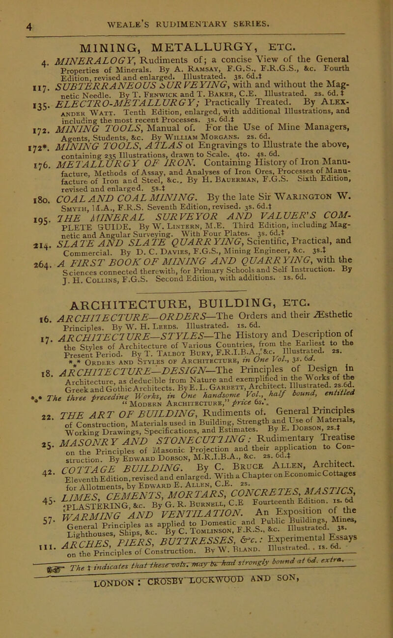 117- *35- 172. 172*. 176. 180. 195- 214. 264. MINING, METALLURGY, ETC. MINERALOGY, Rudiments of; a concise View of the General Properties of Minerals. By A. Ramsay, F.G.S., F.R.G.S., &c. Fourth Edition, revised and enlarged. Illustrated. 3s. 6d.t SUBTERRANEOUS PURVEYING, with and without the Mag- netic Needle. By T. Fenwick and X. Baker, C.E. Illustrated. 2s. 6d. t ELECTRO-METALLURGY; Practically Treated. By Alex- ander Watt. Tenth Edition, enlarged, with additional Illustrations, and including the most recent Processes. 3s. 6d.i MINING T'OOLS, Manual of. For the Use of Mine Managers, Agents, Students, &c. By William Morgans. 2s. 6d. MINING TOOLS, ATLAS ot Engravings to Illustrate the above, containing 235 Illustrations, drawn to Scale. 4to. 4s. 6d. METALL URG Y OF 1R ON. Containing History of Iron Manu- facture Methods of Assay, and Analyses of Iron Ores, Processes of Manu- facture of Iron and Steel, 8tc.. By H. Bauerman, F.G.S. Sixth Edition, revised and enlarged. Ss.t COAL AND COAL MINING. By the late Sir Warington W. Smyth, 11.A., F.R.S. Seventh Edition, revised. 3s. 6d.t I HE MINERAL SURVEYOR AND VALUER'S COM- PLETE GUIDE. By W. Lintern, M.E. Third Edition, including Mag- netic and Angular Surveying. With Four Plates. 3s. 6d.t SLATE AND SLATE QUARR YING, Scientific, Practical, and Commercial. By D. C. Davies, F.G.S., Mining Engineer, &c. 3s.t A FIRST BOOK OF MINING AND QUARRYING, with the Sciences connected therewith, for Primary Schools and Self Instruction. By J. H. Collins, F.G.S. Second Edition, with additions, is. 6d. ARCHITECTURE, BUILDING, ETC. 16. ARCHILECTURE—ORDERS—The Orders and their ^Esthetic Principles. By W. H. Leeds. Illustrated, is. 6d. ARCH1TECLURE—STYLES—The History and Description of the Styles of Architecture of Various Countries, from the Earliest to the Present Period. By T. Talbot Bury, F.R.I.B.A. &c. Illustrated. 2s. * * Orders and Styles of Architecture, m (Jne Vol., 3s. oa. ARCHITECTURE—DESIGN—The Principles of Design in Architecture as deducible Irom Nature and exemplified in the \\ orks of the Greek and Gothic Architects. By E.L.Garbett Architect IllusiraieT^ed . . The three preceding Works, in One handsome Vol., half bound, entitled “ Modern Architecture, price 6s.. THE ART OF BUILDING, Rudiments oh General Principles of Construction, Materials used in Building, Strength and Tge annals, Working Drawings, Specifications, and Estimates. By E. Dob 0 , 4 MASONRY AND STONECUT1ING : Rudimentary Treatise on the Principles of Masonic Projection and their application to Con- struction. By Edward Dobson, M.R.I.B.A., &c. 2s. 6d4 COTTAGE BUILDING. By C. Bruce Allen, Architect Eleventh Edition, revised and enlarged. With a Chapter on Economic Cottages for Allotments, by Edward E. Allen, C.E. 2S. qtJCK LIMES CEMENTS, MORTARS, CONCRETES, MASTICS, LighethoufetnSMS &c.aByC. Tomunson'fTCs! &c. Illustrated. 3s. -^-The % indicates that t.hesirvnts. maytr^hml strongly bound at 6d. extia.^ ' LONDON : ' CFOM3Y T.OCRWOOD AND SON, i7- 18. 22. *5- 42. 45- 57 • iii.