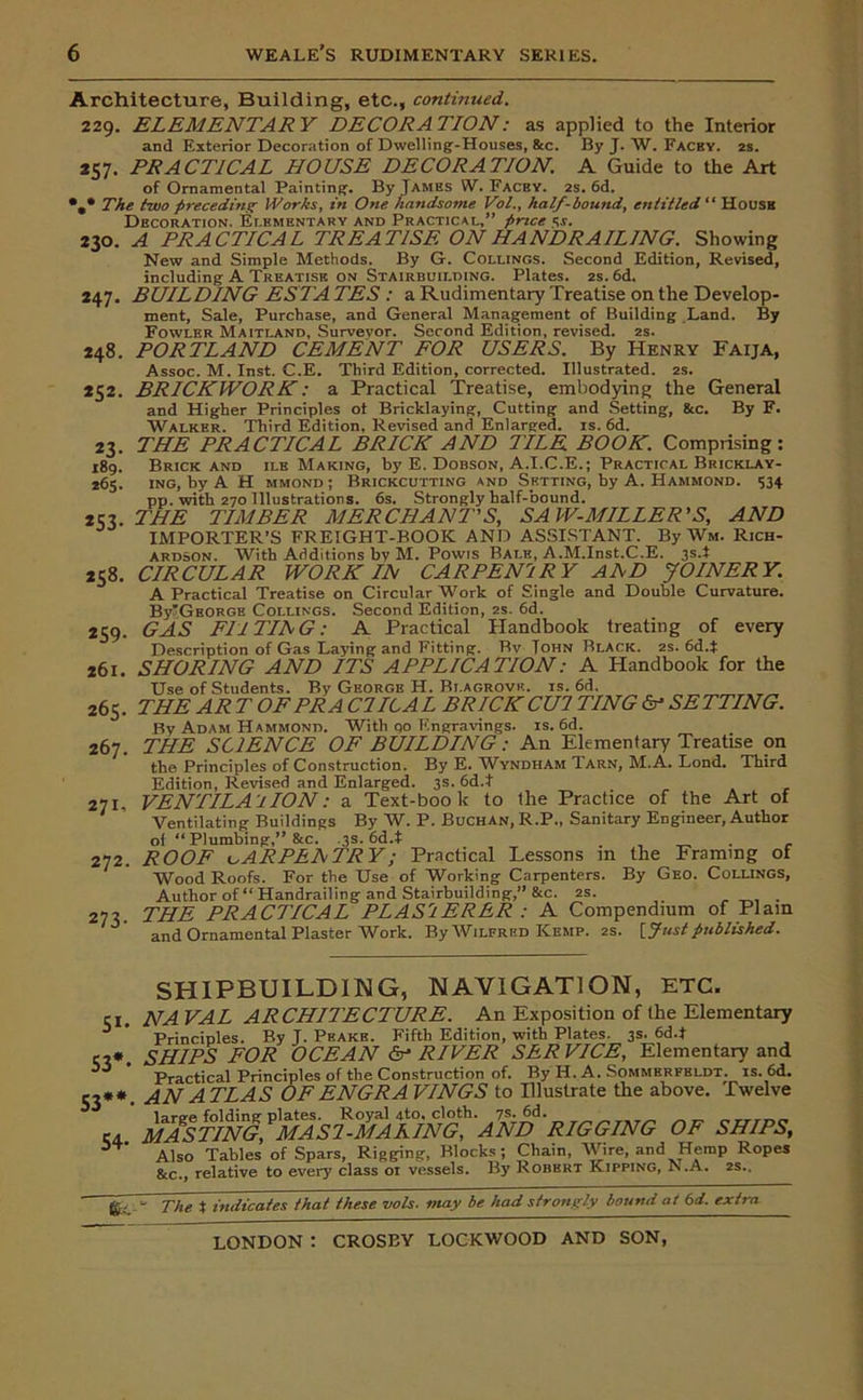 Architecture, Building, etc., continued. 229. ELEMENTARY DECORATION: as applied to the Interior and Exterior Decoration of Dwelling-Houses, &c. By J. W. Facby. 2s. PRACTICAL HOUSE DECORATION. A Guide to the Art of Ornamental Painting. By James W. Fachy. 2s. 6d. The two preceding Works, in One handsome Vol., half-bound, entitled “ House Decoration. Elementary and Practical,” price «. A PRACTICAL TREATISE ON HANDRAILING. Showing New and Simple Methods. By G. Collings. Second Edition, Revised, including A Treatise on Stairbuilding. Plates. 2s. 6d. BUIL DING ESTA TES : a Rudimentary Treatise on the Develop- ment, Sale, Purchase, and General Management of Building Land. By Fowler Maitland, Surveyor. Second Edition, revised. 2s. PORTLAND CEMENT FOR USERS. By Henry Faija, Assoc. M. Inst. C.E. Third Edition, corrected. Illustrated. 2s. BRICKWORK: a Practical Treatise, embodying the General and Higher Principles ot Bricklaying, Cutting and Setting, &c. By F. Walker. Third Edition, Revised and Enlarged, is. 6d. THE PRACTICAL BRICK AND TILE BOOK. Comprising: Brick and ilk Making, by E. Dobson, A.I.C.E.; Practical Bricklay- ing, by A H mmond; Brickcutting and Setting, by A. Hammond. 534 pp. with 270 Illustrations. 6s. Strongly half-bound. THE TIMBER MERCHANT'S, SAW-MILLER’S, AND IMPORTER’S FREIGHT-BOOK AND ASSISTANT. By Wm. Rich- ardson. With Additions by M. Powis Bale, A.M.Inst.C.E. 3s.t CIRCULAR WORK IN CARPENTRY ADD JOINERY. A Practical Treatise on Circular Work of Single and Double Curvature. BylGEORGE Collings. Second Edition, 2s. 6d. GAS FII TIE G: A Practical Handbook treating of every Description of Gas Laying and Fitting. Rv Tohn Black. 2s. 6d.t 261. SHORING AND ITS APPLICATION: A Handbook for the Use of Students. By George H. Bi.agrovk. is. 6d. 265. THE AR T OPERA C7ICAL BRICKCUI TING & SETTING. J3y Adam Hammond. With qo Engravings, is. 6d. THE SCIENCE OF BUILDING: An Elementary Treatise on the Principles of Construction. By E. Windham Tarn, M. A. Lond. Third Edition, Revised and Enlarged. 3s. 6d.t VENTILA1 ION: a Text-book to the Practice of the Art of Ventilating Buildings By W. P. Buchan, R.P., Sanitary Engineer, Author of “ Plumbing,” &c. .3s. 6d.t . _ ROOF leARPEETRY; Practical Lessons m the Framing of Wood Roofs. For the Use of Working Carpenters. By Geo. Collings, Author of “ Handrailing and Stairbuilding,” &c. 2s. THE PRACTICAL PLASTERER : A Compendium of Plain and Ornamental Plaster Work. ByAViLFRED Kemp. 2s. [Just published. *57 230 247 248 *52 23- 189. *65. *53- 258. *59- 267. 271, 272. 273- Si- 53*- 53** 54- SHIPBUILDING, NAVIGATION, ETC. NA VAL ARCHITECTURE. An Exposition of the Elementary Principles. By J. Peake. Fifth Edition, with Plates. 3s. 6d.t SHIPS FOR OCEAN dr- RIVER SER VICE, Elementary and Practical Principles of the Construction of. By H. A. Sommerfbldt. is. 6d. AN ATLAS OFENGRA VINGS to Illustrate the above. Twelve large folding plates. Royal 4to, cloth. 7s. 6d. MASTING, MAS2-MAAING, AND RIGGING OF SHIPS, Also Tables of Spars, Rigging, Blocks; Chain, AVire, and Hemp Ropes &c., relative to every class or vessels. By Robert Kipping, ^.A. 2s.. g, - The X indicates that these no Is. may be had strongly bound at 6 d. extra