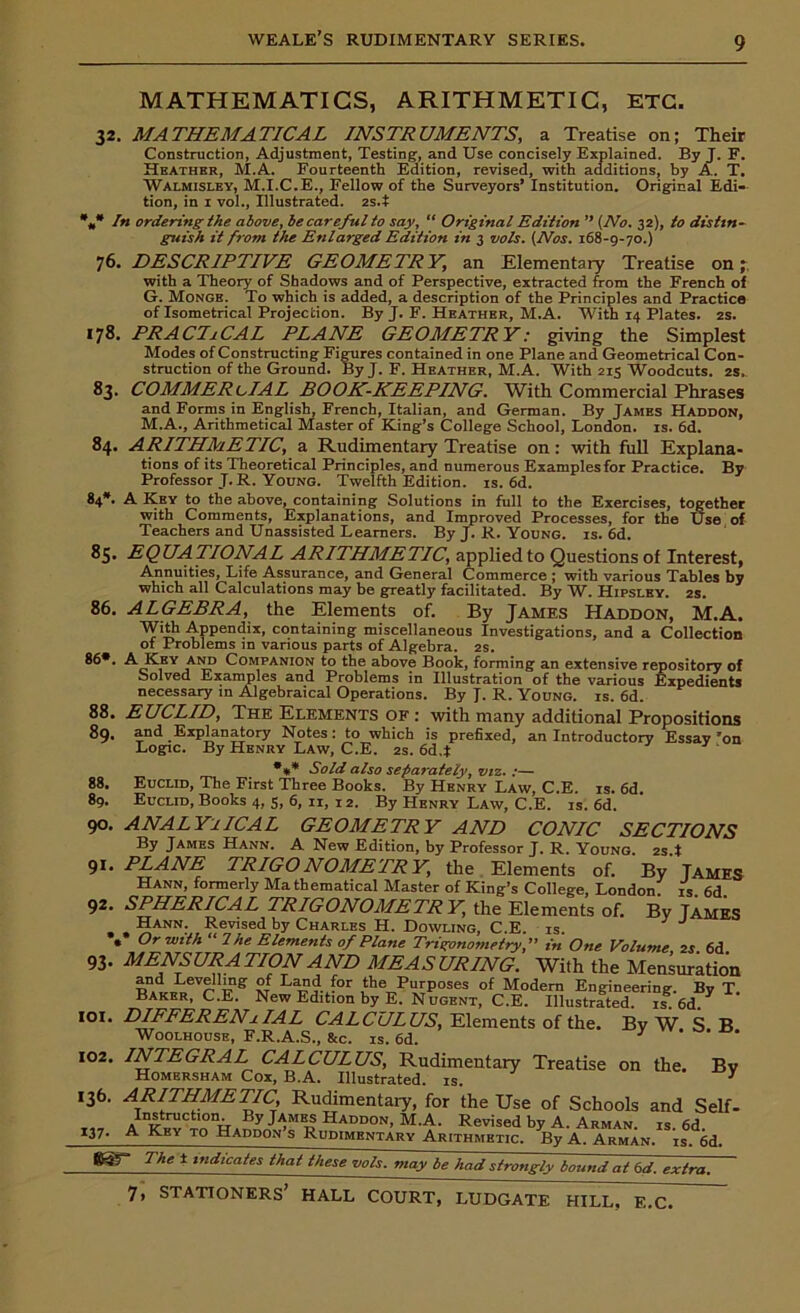 MATHEMATICS, ARITHMETIC, ETC. 32. MATHEMATICAL INSTRUMENTS, a Treatise on; Their Construction, Adjustment, Testing, and Use concisely Explained. By J. F. Heather, M.A. Fourteenth Edition, revised, with additions, by A. T. Walmisley, M.I.C.E., Fellow of the Surveyors’ Institution. Original Edi- tion, in x vol., Illustrated. 2s.t *„* In ordering the above, be careful to say, “ Original Edition ” (No. 32), to distin- guish it from the Enlarged Edition in 3 vols. (Nos. 168-9-70.) 76. DESCRIPTIVE GEOMETRY, an Elementary Treatise on; with a Theory of Shadows and of Perspective, extracted from the French of G. Monge. To which is added, a description of the Principles and Practice of Isometrical Projection. By J. F. Heather, M.A. With 14 Plates. 2s. 178. PRACTiCAL PLANE GEOMETRY: giving the Simplest Modes of Constructing Figures contained in one Plane and Geometrical Con- struction of the Ground. By J. F. Heather, M.A. With 215 Woodcuts. 2s, 83. COMMERCIAL BOOK-KEEPING. With Commercial Phrases and Forms in English, French, Italian, and German. By James Haddon, M.A., Arithmetical Master of King’s College School, London, is. 6d. 84. ARITHMETIC, a Rudimentary Treatise on: with full Explana- tions of its Theoretical Principles, and numerous Examplesfor Practice. By Professor J.R. Young. Twelfth Edition, is. 6d. 84*. A Key to the above, containing Solutions in full to the Exercises, together with Comments, Explanations, and Improved Processes, for the Use of Teachers and Unassisted Learners. By J. R. Young, is. 6d. «S. EQUATIONAL ARITHMETIC, applied to Questions of Interest, Annuities, Life Assurance, and General Commerce ; with various Tables by which all Calculations may be greatly facilitated. By W. Hipsley. 2s. 86. ALGEBRA, the Elements of. By James Haddon, M.A. With Appendix, containing miscellaneous Investigations, and a Collection of Problems in various parts of Algebra. 2s. 86*. A Key and Companion to the above Book, forming an extensive repository of Solved Examples and Problems in Illustration of the various Expedients necessary in Algebraical Operations. By J. R. Young, is. 6d. 88. EUCLID, The Elements of : with many additional Propositions 89. and Explanatory Notes: to which is prefixed, an Introductory Essay ’on Logic. By Henry Law, C.E. 2s. 6d.t *** Sold also separately, viz. :— Euclid, The First Three Books. By Henry Law, C.E. is. 6d. Euclid, Books 4, 5, 6, 11, 12. By Henry Law, C.E. is. 6d. ANALYTICAL GEOMETRY AND CONIC SECTIONS By James Hann. A New Edition, by Professor J. R. Young 2s t PLANE TRIGONOMETRY, the Elements of. By James Hann, formerly Ma thematical Master of King’s College, London is 6d SPHERICAL TRIGONOMETRY, the Elements of. By Tames Hann. Revised by Charles H. Dowling, C.E. is. ** Or with “ I he Elements of Plane Trigonometry, in One Volume 2S. 6d. MENSURATION AND MEASURING. With the Mensuration and Levelling of Land for the Purposes of Modern Engineering. By T Baker, C.E. New Edition by E. Nugent, C.E. Illustrated, is. 6d. DIEFERENjIAL CALCULUS, Elements of the. By W S B Woolhouse, F.R.A.S., &c. is. 6d. y I02. INTEGRAL CALCULUS, Rudimentary Treatise on the. By Homersham Cox, B.A. Illustrated, is. * 136. ARITHMETIC, Rudimentaiy, for the Use of Schools and Self- Instruction By James Haddon, M.A. Revised by A. Arman, is. 6d 137. A Key to Haddon s Rudimentary Arithmetic. By A. Arman, is. 6d. 7he t indicates that these vols. may be had strongly bound at 6d. extra. 88. 89. 90. 91. 92. 93- 101. E.C.