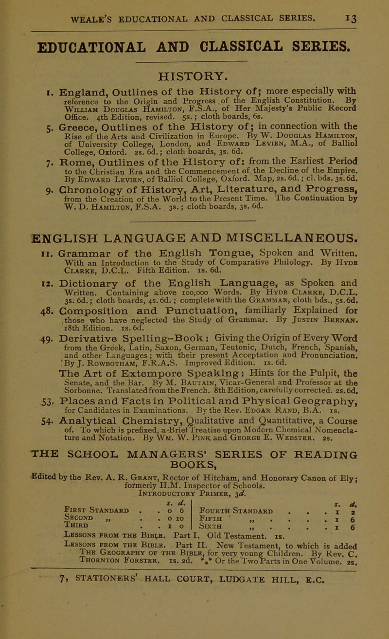 EDUCATIONAL AND CLASSICAL SERIES. HISTORY. 1. England, Outlines of the History of; more especially with reference to the Origin and Progress of the English Constitution. By William Douglas Hamilton, F.S.A., of Her Majesty’s Public Record Office. 4th Edition, revised. 5s* 5 cloth boards, 6s. 5. Greece, Outlines of the History of; in connection with the Rise of the Arts and Civilization in Europe. By W. Douglas Hamilton, of University College, London, and Edward Levibn, M.A., of Balliol College, Oxford. 2s. 6d.; cloth boards, 3s. 6d. 7. Rome, Outlines of the History of: from the Earliest Period to the Christian Era and the Commencement of the Decline of the Empire. By Edward Levien, of Balliol College, Oxford. Map, 2s. 6d.; cl. bds. 3s.6d. 9. Chronology of History, Art, Literature, and Progress, from the Creation of the World to the Present Time. The Continuation by W. D. Hamilton, F.S.A. 3s.; cloth boards, 3s. 6d. ENGLISH LANGUAGE AND MISCELLANEOUS. 11. Grammar of the English Tongue, Spoken and Written. With an Introduction to the Study of Comparative Philology. By Hydb Clarke, D.C.L. Fifth Edition, is. 6d. 12. Dictionary of the English Language, as Spoken and Written. Containing above 100,000 Words. By Hyde Clarke, D.C.L. 3s. 6d.; cloth boards, 4s. 6d.; complete with the Grammar, cloth bds., 5s. 6d. 48. Composition and Punctuation, familiarly Explained for .those who have neglected the Study of Grammar. By Justin Brenan. 18th Edition, is. 6d. 49. Derivative Spelling-Book: Giving the Origin of Every Word from the Greek, Latin, Saxon, German, Teutonic, Dutch, French, Spanish, ' and other Languages ; with their present Acceptation and Pronunciation. 'By J. Rowbotham, F.R.A.S. Improved Edition, is. 6d. The Art of Extempore Speaking : Hints for the Pulpit, the Senate, and the Bar. By M. Bautain, Vicar-General and Professor at the Sorbonne. Translatedfrom the French. 8th Edition, carefully corrected. 2s.6d. 53. Places and Facts in Political and Physical Geography, for Candidates in Examinations. By the Rev. Edgar Rand, B.A. is. 54. Analytical Chemistry, Qualitative and Quantitative, a Course of. To which is prefixed, a-Brief Treatise upon Modem Chemical Nomencla- ture and Notation. By Wm. W. Pink and George E. Webster. 2s. THE SCHOOL MANAGERS’ SERIES OF READING BOOKS, Edited by the Rev. A. R. Grant, Rector of Hitcham, and Honorary Canon of Ely; formerly H.M. Inspector of Schools. Introductory Primer, 3d. First Standard Second „ Third s. d. o 6 0 10 1 o Fourth Standard Fifth * „ Sixth „ s. d. 1 2 I 6 I 6 Lessons from the Biblb. Part I. Old Testament, is. Lessons from the Bible. Part II. New Testament, to which is added The Geography of the Bible, for very young Children. By Rev. C. Thornton Forster, is. 2d. *** Or the Two Parts in One Volume. 2s.