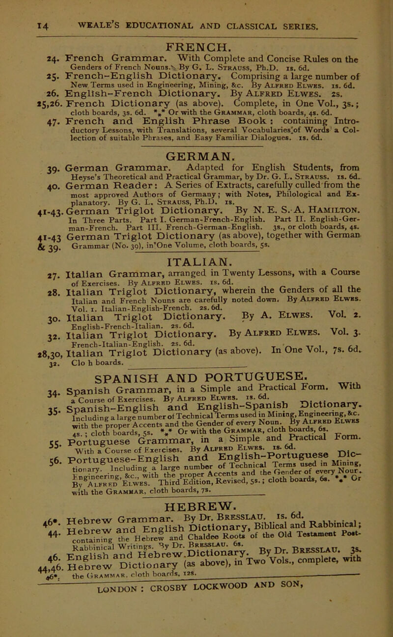 FRENCH. 24. French Grammar. With Complete and Concise Rules on the Genders of French Nouns.vBy G. L. Strauss, Ph.D. is. 6d. 25. French-English Dictionary. Comprising a large number of New Terms used in Engineering, Mining, &c. By Alfred Elwhs. is. 6d. 26. English-French Dictionary. By Alfred Elwes. 2s. 25,26. French Dictionary (as above). Complete, in One Vol., 3s.; cloth boards, 3s. 6d. *** Or with the Grammar, cloth boards, 4s. 6d. 47. French and English Phrase Book : containing Intro- ductory Lessons, with Translations, several Vocabularies'of Words a Col- lection of suitable Phrases, and Easy Familiar Dialogues, is. 6d. GERMAN. 39. German Grammar. Adapted for English Students, from Heyse’s Theoretical and Practical Grammar, by Dr. G. L. Strauss, is. 6d. 40. German Reader: A Series of Extracts, carefully culled from the most approved Authors of Germany; with Notes, Philological and Ex- planatory. By G. L. Strauss, Ph.D. is. 41-43. German Triglot Dictionary. By N. E. S. A. Hamilton. In Three Parts. Part I. German-French-English. Part II. English-Ger- man-French. Part III. French-German-English. 3s., or cloth boards, 4s. 41-43 German Triglot Dictionary (as above), together with German 39» Grammar (No. 39), in’One Volume, cloth boards, 5s* ITALIAN. Italian Grammar, arranged in Twenty Lessons, with a Course of Exercises. By Alfred Elwes. is. 6d. 28. Italian Triglot Dictionary, wherein the Genders of all the Italian and French Nouns are carefully noted down. By Alfred Elwes. Vol. 1. Italian-English-French. as. 6d. Italian Triglot Dictionary. By A. Elwes. Vol. 2. English-French-Italian. 2S. 6d. , Italian Triglot Dictionary. By Alfred Elwes. Vol. 3. 28,30, Italian Triglot Dictionary (as above). In One Vol., 7s. 6d. 32. Clo h boards. 27- 3°- 32- 34- 35- 55- 56. With SPANISH AND PORTUGUESE. Spanish Grammar, in a Simple and Practical Form. a Course of Exercises. By Alfred Elwes^ is. 6d. Spanish-English and English-Sparnsb Dictiona y. Including a large number ol Technical Terms used in Mining, ' with the proper Accents and the Gender of every Noun. &>'Alfred Elwes Form. the proper Accents anu tuc uouuoi ~— j r-- —* . , 4s. ; cloth boards, 5s. *** Or with the Grammar, cloth boards, 6s. Portuguese Grammar, in a Simple and Practical PortVguese-lnTnrh and'TngUsh-p'ortuguese Vlc- h ngtneering^ ^c.'^widi Bv Alfred Elwes. Third Edition, Revised, 5*. 1 cloth boards, 6s. . Or with the Grammar, cloth boards, js. HEBREW. 46*. the Grammar, cloth hoards. 12s. _____ ■