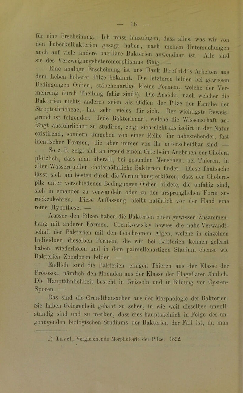 für eine Erscheinung, ich muss hinzufügen, dass alles, was wir von den Tuberkclbakterien gesagt haben, nach meinen Untersuchungen auch auf viele andere bacilläre Bakterien anwendbar ist. x\lle sind sie des Vcrzweigimgsheteromorphismus fähig. Eine analoge Erscheinung ist uns Dank Brefeld’s Arbeiten aus dem Leben höherer Pilze bekannt. Die letzteren bilden bei gewissen Bedingungen Oidien, stäbchenartige kleine Formen, welche der Ver- mehrung durch Theilung fähig sindU- Die Ansicht, nach welcher die Bakterien nichts anderes seien als Oidien der Pilze der Familie der Sticptothiicheae, hat sehr vieles für sich. Der wichtigste Beweis- grund ist folgender. Jede ßakterienart, welclie die Wissenschaft an- längt ausführlicher zu studiren, zeigt sich nicht als isolirt in der Natur existirend, sondern umgeben von einer Reihe ihr nahestehender, fast identischer Formen, die aber immer von ihr unterscheidbar sind. — So z. B. zeigt sich an irgend einem Orte beim Ausbruch der Cholera plötzlich, dass man überall, bei gesunden Menschen, bei Thieren, in allen V\ asserqueilen choleraähnliche Bakterien findet. Diese Thatsache lässt sich am besten durch die Vermuthung erklären, dass der Cholera- pilz unter verschiedenen Bedingungen Oidien bildete, die unfähig sind, sich in einander zu verwandeln oder zu der ursprünglichen Form zu- rückzukehren. Diese Auffassung bleibt natürlich vor der Hand eine reine Hypothese. — Ausser den Pilzen haben die Bakterien einen gewissen Zusammen- hang mit anderen Formen. Cienkowsky bewies die nahe A^erwandt- schaft der Bakterien mit den ficochromen Aigen, welche in einzelnen Individuen dieselben Formen, die wir bei Bakterien kennen gelernt haben, wiederholen und in dem palmellenartigen Stadium ebenso wie Bakterien Zoogloeen bilden. — Endlich sind die Bakterien einigen Thieren aus der Klasse der Protozoa, nämlich den Monaden aus der Klasse der Flagellaten ähnlich. Die Hauptähnlichkeit besteht in Geissein und in Bildung von Cysten- Sporen. — Das sind die Grundthatsachen aus der Morphologie der Bakterien. Sie haben Gelegenheit gehabt zu sehen, in wie weit dieselben unvoll- ständig sind und zu merken, dass dies hauptsächlich in Folge des un- genügenden biologischen Studiums der Bakterien der Fall ist, da man 1) Tavel, Vergleichende Morphologie der Pilze. 1892.
