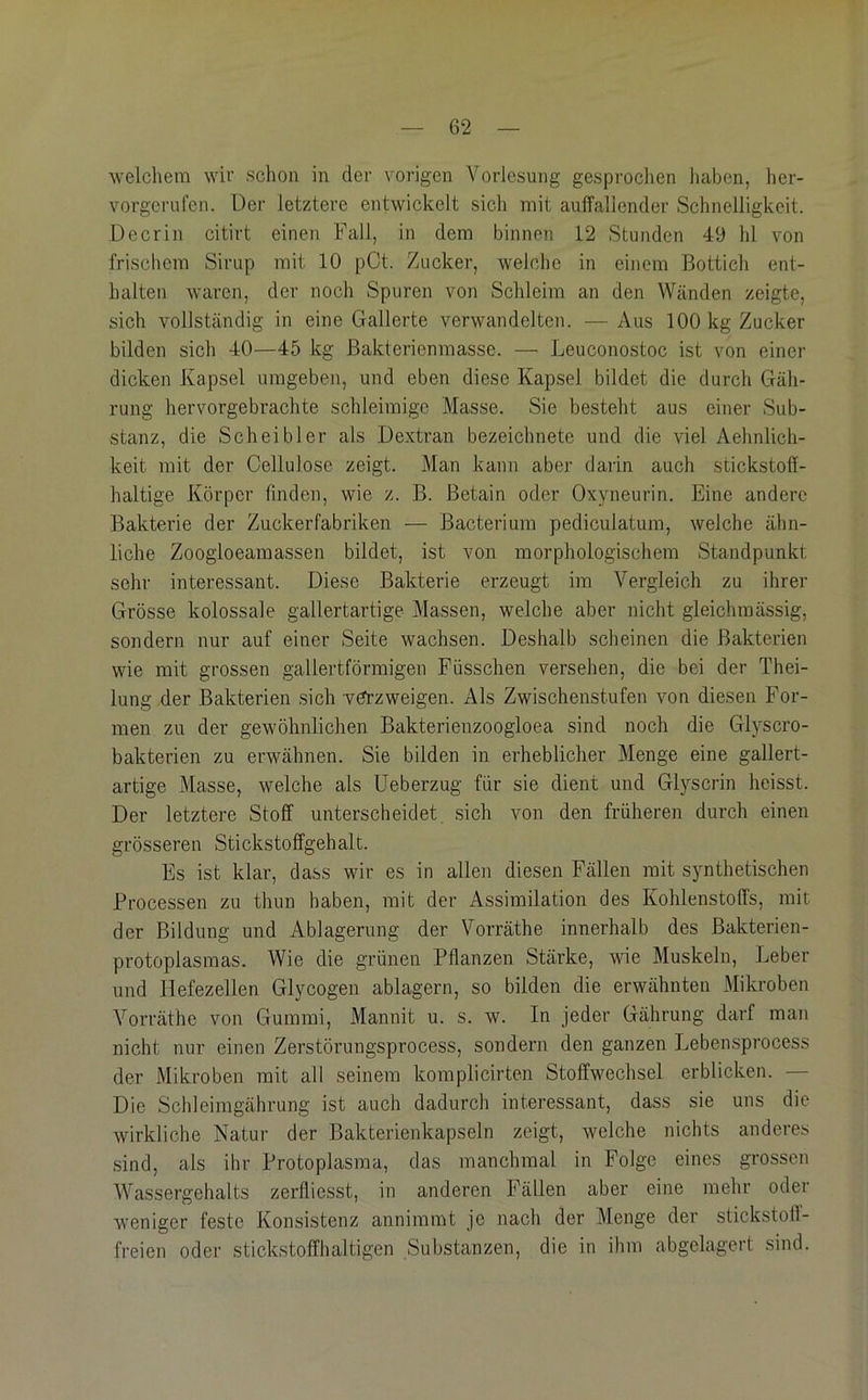 welchem wir schon in der vorigen Vorlesung gesprochen liaben, her- vorgerufen. Der letztere entwickelt sich mit auffallender Schnelligkeit. De er in citirt einen Fall, in dem binnen 12 Stunden 49 hl von friscliem Sirup mit 10 pCt. Zucker, welche in einem Bottich ent- halten waren, der noch Spuren von Schleim an den Wänden zeigte, sich vollständig in eine Gallerte verwandelten. —Aus 100 kg Zucker bilden sich 40—45 kg ßakterienmasse. — Leuconostoc ist von einer dicken Kapsel umgeben, und eben diese Kapsel bildet die durch Gäh- rung hervorgebrachte schleimige Masse. Sie besteht aus einer Sub- stanz, die Scheibler als Dextran bezeichnete und die viel Aehnlich- keit mit der Cellulose zeigt. Man kann aber darin auch stickstoff- haltige Körper finden, wie z. B. Betain oder Oxyneurin. Eine andere Bakterie der Zuckerfabriken — Bacterium pediculatum, welche ähn- liche Zoogloeamassen bildet, ist von morphologischem Standpunkt sehr interessant. Diese Bakterie erzeugt im Vergleich zu ihrer Grösse kolossale gallertartige Massen, welche aber nicht gleichmässig, sondern nur auf einer Seite wachsen. Deshalb scheinen die Bakterien wie mit grossen gallertförmigen Füssclien versehen, die bei der Thei- lung der Bakterien sich v^zweigen. Als Zwischenstufen von diesen For- men zu der gewöhnlichen Bakterienzoogloea sind noch die Glyscro- bakterien zu erwähnen. Sie bilden in erheblicher Menge eine gallert- artige Masse, welche als Ueberzug für sie dient und Glyscrin heisst. Der letztere Stoff unterscheidet, sich von den früheren durch einen grösseren Stickstoffgehalt. Es ist klar, dass wir es in allen diesen Fällen mit synthetischen Processen zu thun haben, mit der Assimilation des Kohlenstoffs, mit der Bildung und Ablagerung der Vorräthe innerhalb des Bakterien- protoplasraas. Wie die grünen Pflanzen Stärke, wde Muskeln, Leber und Hefezellen Glycogen ablagern, so bilden die erwähnten Mikroben Vorräthe von Gummi, Mannit u. s. w. In jeder Gährung darf man nicht nur einen Zerstörungsprocess, sondern den ganzen Lebensprocess der Mikroben mit all seinem komplicirten Stoffwechsel erblicken. — Die Schleimgährung ist auch dadurch interessant, dass sie uns die wirkliche Natur der Bakterienkapseln zeigt, welche nichts anderes sind, als ihr Protoplasma, das manchmal in Folge eines grossen Wassergehalts zerfliesst, in anderen Fällen aber eine mehr oder weniger feste Konsistenz annimmt je nach der Menge der stickstoff- freien oder stickstoffhaltigen Substanzen, die in ihm abgelagert sind.