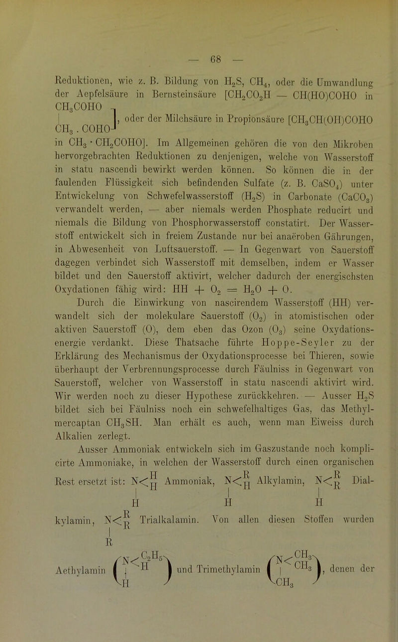 — 68 — Reduktionen, wie z. B. Bildung von HgS, CH4, oder die Umwandlung der Aepfelsäure in Bernsteinsäure [CHgCOgH — CH(HO)COHO in CH3COHO I I, oder der Milchsäure in Propionsäure rCILCHfOlDCOHO CH3.COH0J in OH3 • CH2COHO]. Im Allgemeinen gehören die von den Mikroben hervorgebrachten Reduktionen zu denjenigen, welche von Wasserstoff in statu nascendi bewirkt werden können. So können die in der faulenden Flüssigkeit sich befindenden Sulfate (z. B. CaS04) unter Entwickelung von Schwefelwasserstoff (HoS) in Carbonate (CaCOg) verwandelt werden, — aber niemals werden Phosphate reducirt und niemals die Bildung von Phosphorwasserstoff constatirt. Der Wasser- stoff entwickelt sich in freiem Zustande nur bei anaeroben Gährungen, in Abwesenheit von Luftsauerstoff. — ln Gegenwart von Sauerstoff dagegen verbindet sich Wasserstoff mit demselben, indem er Wasser bildet und den Sauerstoff aktivirt, welcher dadurch der energischsten Oxydationen fähig wird: HH -f- O2 = H2O -}- 0. Durch die Einwirkung von nascirendem Wasserstoff (HH) ver- wandelt sich der molekulare Sauerstoff (Og) in atomistischen oder aktiven Sauerstoff (0), dem eben das Ozon (O3) seine Oxydations- energie verdankt. Diese Thatsache führte Hoppe-Seyler zu der Erklärung des Mechanismus der Oxydationsprocesse bei Thieren, sowie überhaupt der Verbrennungsprocesse durch Fäulniss in Gegenwart von Sauerstoff, welcher von Wasserstoff in statu nascendi aktivirt wird. Wir werden noch zu dieser Hypothese zurückkehren. — Ausser HgS bildet sich bei Fäulniss noch ein schwefelhaltiges Gas, das Methyl- mercaptan CH3SH. Man erhält es auch, wenn man Eiweiss durch Alkalien zerlegt. Ausser Ammoniak entwickeln sich im Gaszustände noch kompli- eirte Ammoniake, in welchen der Wasserstoff durch einen organischen Rest ersetzt ist: Ammoniak, Alkylamin, Dial- H H H kylamin, Trialkalamin. Von allen diesen Stoffen wurden R Aethylamin und Trimethylamin denen der