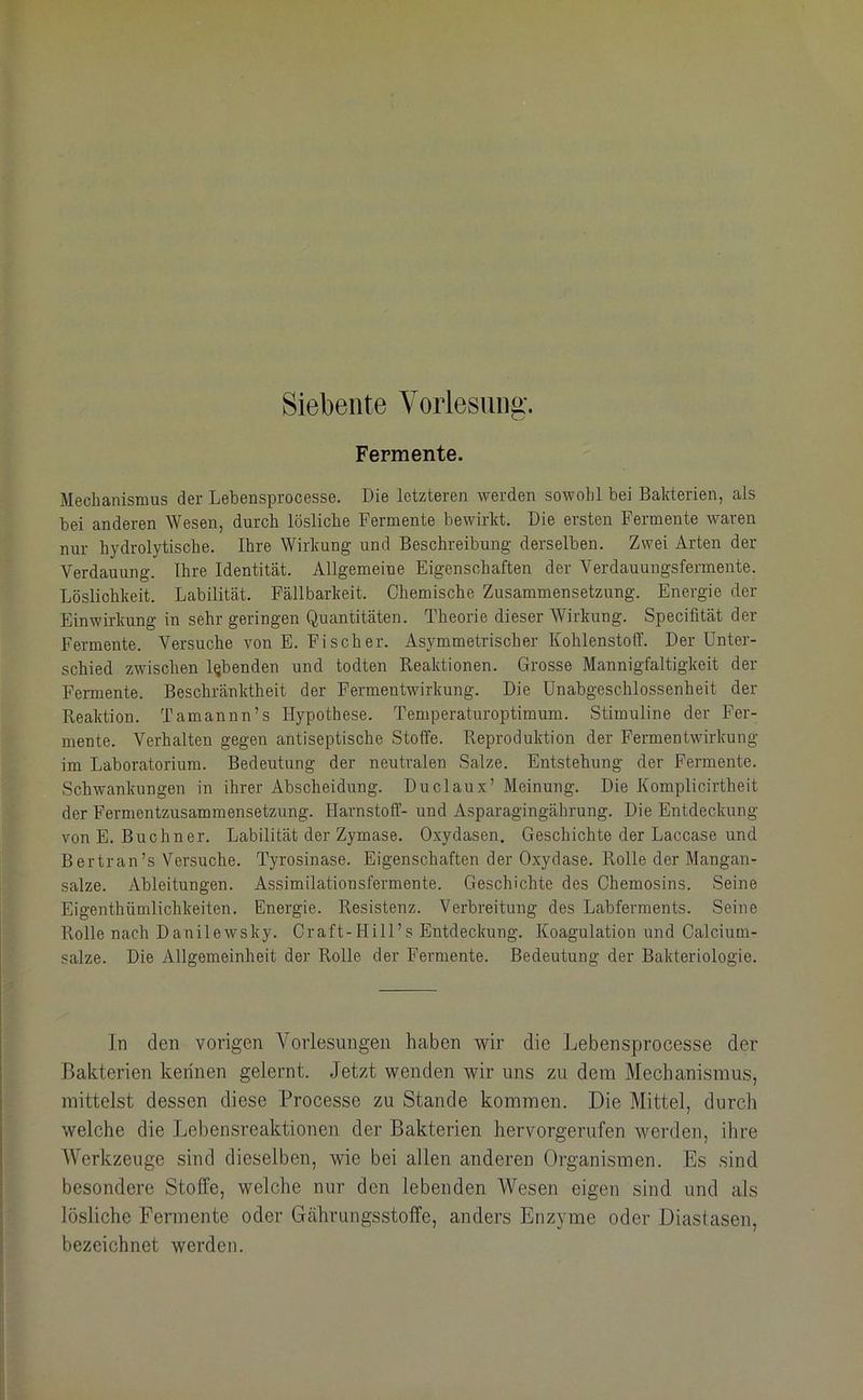 Siebente Vorlesung. Fermente. Mechanismus der Lebensprocesse. Die letzteren werden sowohl bei Bakterien, als bei anderen Wesen, durch lösliche Fermente bewirkt. Die ersten Fermente waren nur hydrolytische. Ihre Wirkung und Beschreibung derselben. Zwei Arten der Verdauung. Ihre Identität. Allgemeine Eigenschaften der Verdauungsfermente. Löslichkeit. Labilität. Fällbarkeit. Chemische Zusammensetzung. Energie der Einwirkung in sehr geringen Quantitäten. Theorie dieser Wirkung. Specifltät der Fermente. Versuche von E. Fi sch er. Asymmetrischer Kohlenstoff. Der Unter- schied zwischen lebenden und todten Reaktionen. Grosse Mannigfaltigkeit der Fermente. Beschränktheit der Fermentwirkung. Die Unabgeschlossenheit der Reaktion. Tamannn’s Hypothese. Temperaturoptimum. Stimuline der Fer- mente. Verhalten gegen antiseptische Stoffe. Reproduktion der Fermentwirkung im Laboratorium. Bedeutung der neutralen Salze. Entstehung der Fermente. Schwankungen in ihrer Abscheidung. Duclaux’ Meinung. Die Komplicirtheit der Fermentzusammensetzung. Harnstoff'- und Asparagingährung. Die Entdeckung von E. Büchner. Labilität der Zymase. Oxydasen. Geschichte der Laccase und Bertran’s Versuche. Tyrosinase. Eigenschaften der Oxydase. Rolle der Mangan- salze. Ableitungen. Assimilationsfermente. Geschichte des Chemosins. Seine Eigenthümlichkeiten. Energie. Resistenz. Verbreitung des Labferments. Seine Rolle nach Danilewsky. Craft-Hill’s Entdeckung. Koagulation und Calcium- salze. Die Allgemeinheit der Rolle der Fermente. Bedeutung der Bakteriologie. In den vorigen Vorlesungen haben wir die Lebensprocesse der Bakterien kennen gelernt. Jetzt wenden wir uns zu dem Mechanismus, mittelst dessen diese Processe zu Stande kommen. Die Mittel, durch welche die Lebensreaktionen der Bakterien hervorgerufen werden, ihre Werkzeuge sind dieselben, wie bei allen anderen Organismen. Es sind besondere Stoffe, welche nur den lebenden Wesen eigen sind und als lösliche Fermente oder Gcährungsstoffe, anders Enzyme oder Diastasen, bezeichnet werden.