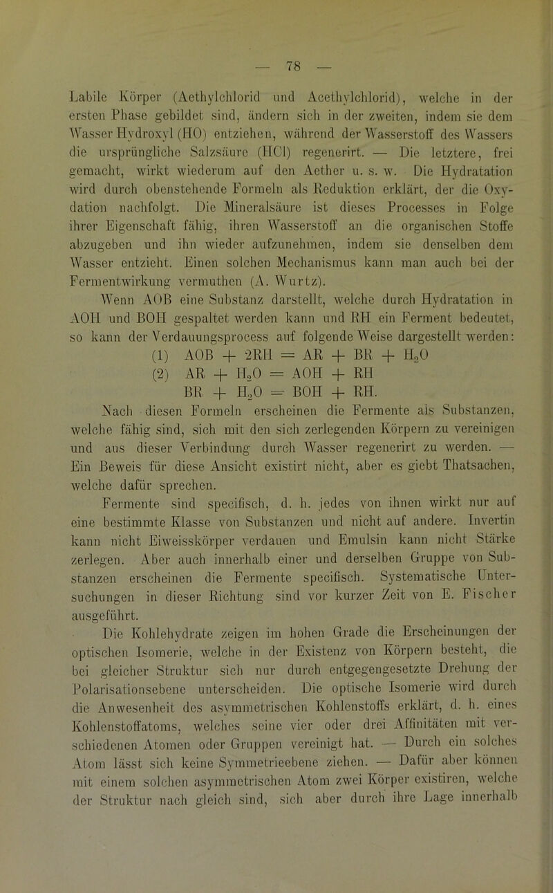 Labile Körper (Aethylclilorid und Acetliylclilorid), welche in der ersten Phase gebildet sind, ändern sich in der zweiten, indem sie dem Wasser Hydroxyl (HO) entziehen, während der Wasserstoff des Wassers die ursprüngliche Salzsäure (HCl) regenerirt. — Die letztere, frei gemacht, wirkt wiederum auf den Aether u. s. w. Die Hydratation wird durch obenstehende Formeln als Reduktion erklärt, der die Oxy- dation nachfolgt. Die Mineralsäure ist dieses Processes in Folge ihrer Eigenschaft fähig, ihren Wasserstoff an die organischen Stoffe abzugeben und ihn wieder aufzunehmen, indem sie denselben dem AVasser entzieht. Einen solchen Mechanismus kann man auch bei der Ferinentwirkung vermuthen (A. Wurtz). Wenn AOß eine Substanz darstellt, welche durch Hydratation in AOH und BOH gespaltet werden kann und RH ein Ferment bedeutet, so kann der Verdauungsprocess auf folgende AYeise dargestellt werden; (1) AOß -f ^Rli = AR -f BR + HoO (2) AR -f HoO = AOH + RH BH -f HoO -- BOH 4- RH. Nach diesen Formeln erscheinen die Fermente als Substanzen, welche fähig sind, sich mit den sich zerlegenden Körpern zu vereinigen und aus dieser Verbindung durch Wasser regenerirt zu werden. — Ein Beweis für diese Ansicht existirt nicht, aber es giebt Thatsachen, Avelche dafür sprechen. Fermente sind specifisch, d. h. jedes von ihnen wirkt nur auf eine bestimmte Klasse von Substanzen und nicht auf andere. Invertin kann nicht Eiweisskörper verdauen und Emulsin kann nicht Stärke zerlegen. Aber auch innerhalb einer und derselben Gruppe von Sub- stanzen erscheinen die Fermente specifisch. Systematische Unter- suchungen in dieser Richtung sind vor kurzer Zeit von E. Fischer ausgeführt. Die Kohlehydrate zeigen im hohen Grade die Erscheinungen der optischen Isomerie, welche in der Existenz von Körpern besteht, die bei gleicher Struktur sich nur durch entgegengesetzte Drehung der Polarisationsebene unterscheiden. Die optische Isomerie wird durch die iVnWesenheit des asymmetrischen Kohlenstoffs erklärt, d. h. eines Kohlenstoffatoms, welches seine vier oder drei Affinitäten mit ver- schiedenen Atomen oder Gruppen vereinigt hat. — Durch ein solches Atom lässt sich keine Symmetrieebene ziehen. — Dafür aber können mit einem solchen asymmetrischen Atom zwei Körper existiren, welche der Struktur nach gleich sind, sich aber durch ihre Lage innerhalb