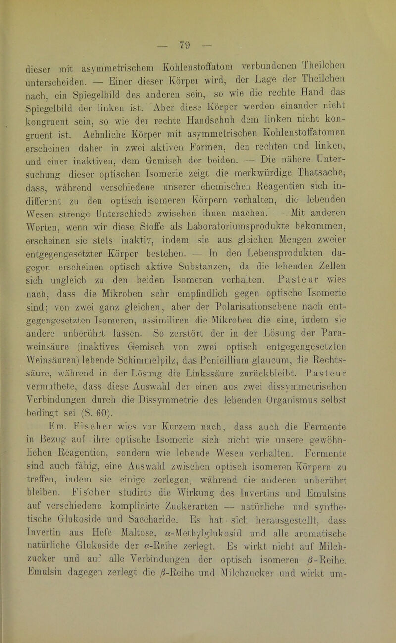 dieser mit asvmmetrischem Kolilenstoffatom verbundenen .1. heilclien unterscheiden. — Einer dieser Körper wird, der Lage der Theilchen nacli, ein Spiegelbild des anderen sein, so wie die rechte Hand das Spiegelbild der linken ist. Aber diese Körper werden einander nicht kongruent sein, so wie der rechte Handschuh dem linken nicht kon- gruent ist. Aehnliche Körper mit asymmetrischen Kolilenstoffatomen erscheinen daher in zwei aktiven Formen, den rechten und linken, und einer inaktiven, dem Gemisch der beiden. — Die nähere Unter- suchung dieser optischen Isomerie zeigt die merkwürdige Thatsache, dass, während verschiedene unserer chemischen Keagentien sich in- different zu den optisch isomeren Körpern verhalten, die lebenden Wesen strenge Unterschiede zwischen ihnen machen. — Mit anderen Worten, wenn wir diese Stoffe als Laboratoriumsprodukte bekommen, erscheinen sie stets inaktiv, indem sie aus gleichen Mengen zweier entgegengesetzter Körper bestehen. — In den Lebensprodukten da- gegen erscheinen optisch aktive Substanzen, da die lebenden Zellen sich ungleich zu den beiden Isomeren verhalten. Pasteur v/ies nach, dass die Mikroben sehr empfindlich gegen optische Isomerie sind; von zwei ganz gleichen, aber der Polarisationsebene nach ent- gegengesetzten Isomeren, assimiliren die Mikroben die eine, indem sie andere unberührt lassen. So zerstört der in der Lösung der Para- weinsäure (inaktives Gemisch von zwei optisch entgegengesetzten Weinsäuren) lebende Schimmelpilz, das Penicillium glaucum, die Kechts- säure, während in der Lösung die Linkssäure zurückbleibt. Pasteur vermuthete, dass diese Auswahl der einen aus zwei dissymmetrischen Verbindungen durch die Dissymmetrie des lebenden Organismus selbst bedingt sei (S. 60). Em. Fischer wies vor Kurzem nach, dass auch die Fermente in Pezug auf ihre optische Isomerie sich nicht wie unsere gewöhn- lichen Reagenticn, sondern wie lebende Wesen verhalten. Fermente sind auch fähig, eine Auswahl zwischen optisch isomeren Körpern zu treffen, indem sie einige zerlegen, während die anderen unberührt bleiben. Fischer studirte die Wirkung des Invertins und Emulsins auf verschiedene komplicirte Zuckerarten — natürliche und synthe- tische Glukoside und Saccharide. Es hat • sich herausgestellt, dass Invertin aus Hefe Maltose, «-Methylglukosid und alle aromatische natürliche Gluko.side der a-Reihe zerlegt. Es wirkt nicht auf Milch- zucker und auf alle Verbindungen der optisch isomei’en /Jf-Reihe. Emulsin dagegen zerlegt die /i-Reihe und Milchzucker und wirkt um-