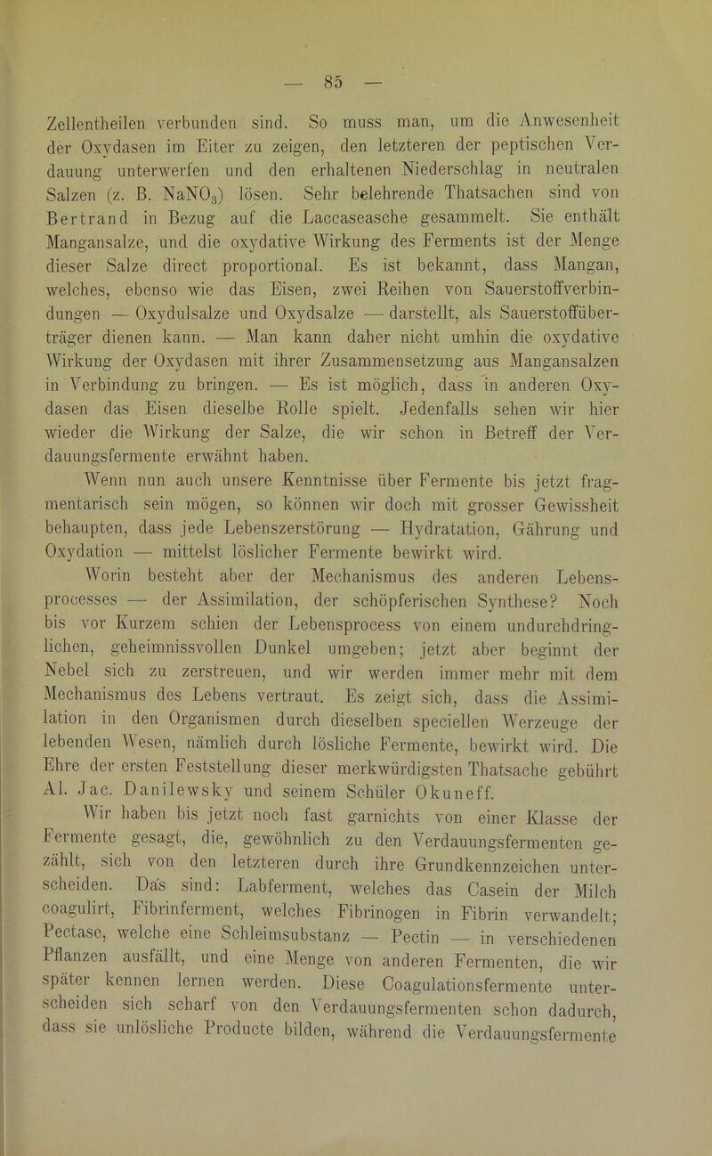 Zellentheilen verbunden sind. So muss man, um die Anwesenheit der Oxydasen im Eiter zu zeigen, den letzteren der peptischen Ver- dauung unterwerfen und den erhaltenen Niederschlag in neutralen Salzen (z. ß. NaNOg) lösen. Sehr belehrende Thatsachen sind von Bertrand in Bezug auf die Laccaseasche gesammelt. Sie enthält Mangansalze, und die oxydative Wirkung des Ferments ist der Menge dieser Salze direct proportional. Es ist bekannt, dass Mangan, welches, ebenso wie das Eisen, zwei Reihen von Sauerstolfverbin- dungen — Oxydulsalze und Oxydsalze — darstellt, als Sauerstolfüber- träger dienen kann. — Man kann daher nicht umhin die oxydative Wirkung der Oxydasen mit ihrer Zusammensetzung aus Mangansalzen in Verbindung zu bringen. — Es ist möglich, dass in anderen Oxy- dasen das Eisen dieselbe Rolle spielt. Jedenfalls sehen wir hier wieder die Wirkung der Salze, die wir schon in Betreff der Ver- dauungsfermente erwähnt haben. Wenn nun auch unsere Kenntnisse über Fermente bis jetzt frag- mentarisch sein mögen, so können wir doch mit grosser Gewissheit behaupten, dass jede Lebenszerstörung — Hydratation, Gährung und Oxydation — mittelst löslicher Fermente bewirkt wird. Worin besteht aber der Mechanismus des anderen Lebens- processes — der Assimilation, der schöpferischen Synthese? Noch bis vor Kurzem schien der Lebensprocess von einem undurchdring- lichen, geheimnissvollen Dunkel umgeben; jetzt aber beginnt der Nebel sich zu zerstreuen, und wir werden immer mehr mit dem Mechanismus des Lebens vertraut. Es zeigt sich, dass die Assimi- lation in den Organismen durch dieselben speciellen Werzeuge der lebenden Wesen, nämlich durch lösliche Fermente, bewirkt wird. Die Ehre der ersten Feststellung dieser merkwürdigsten Thatsache gebührt Al. Jac. Danilewsky und seinem Schüler Okuneff. Wir haben bis jetzt noch fast garnichts von einer Klasse der Fermente gesagt, die, gewöhnlich zu den Verdauungsfermenten ge- zählt, sich von den letzteren durch ihre Grundkennzeichen unter- scheiden. Das sind: Labferment, welches das Casein der Milch coagulirt, Fibrinferment, welches Fibrinogen in Fibrin verwandelt; Pectase, welche eine Schleimsubstanz — Pectin — in verschiedenen Pflanzen ausfällt, und eine Älenge von anderen Fermenten, die wir später kennen lernen werden. Diese Coagulationsfermente unter- scheiden sich scharf von den Verdauungsfermenten schon dadurch, dass sie unlösliche Producte bilden, während die Verdauungsfermente