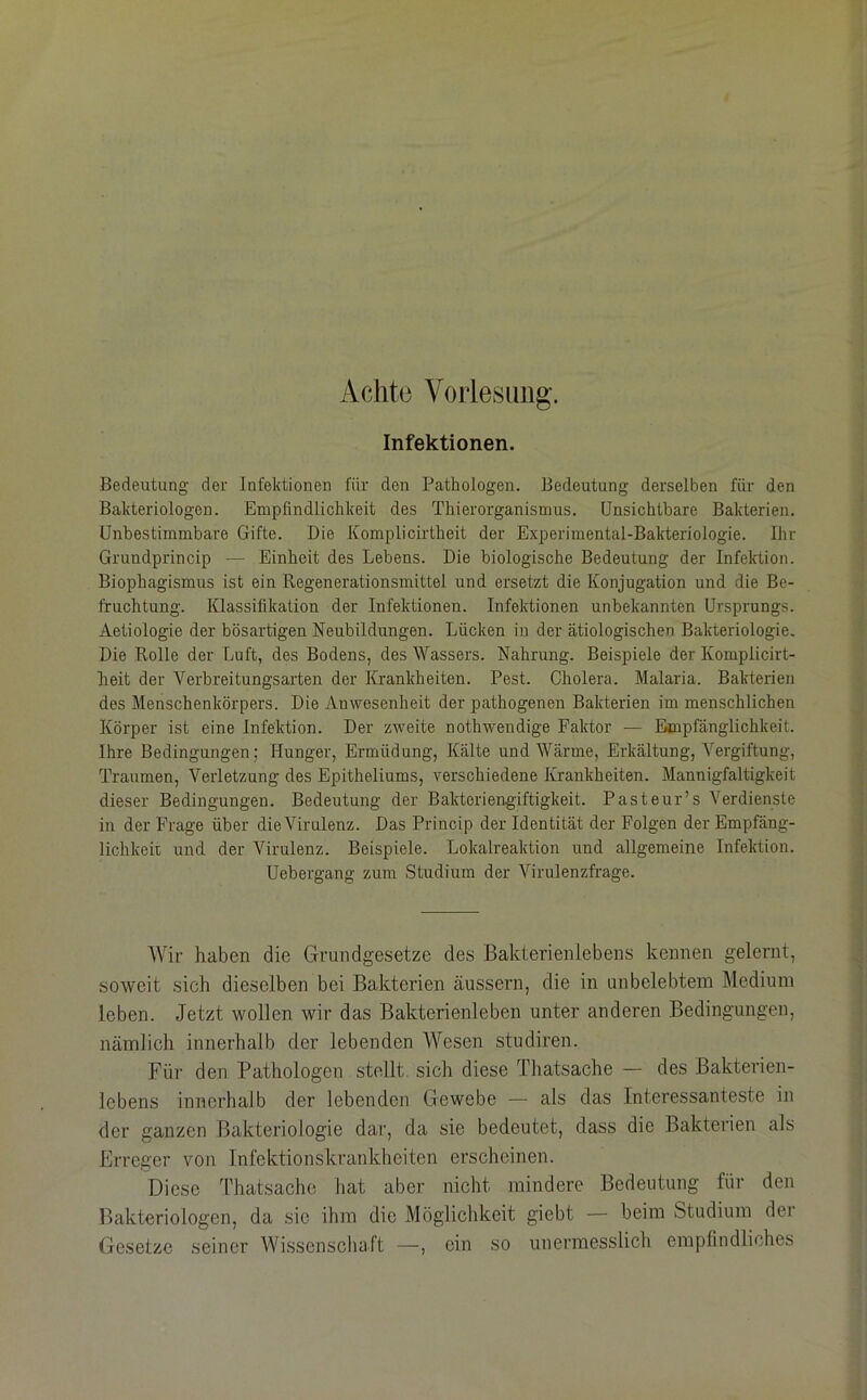Achte Voiiesimg. Infektionen. Bedeutung der Infektionen für den Pathologen. Bedeutung derselben für den Bakteriologen. Empfindlichkeit des Thierorganismus. Unsichtbare Bakterien. Unbestimmbare Gifte. Die Komplicirtheit der Experimental-Bakteriologie. Ihr Grundprincip — Einheit des Lebens. Die biologische Bedeutung der Infektion. Biophagismus ist ein Regenerationsmittel und ersetzt die Konjugation und die Be- fruchtung. Klassifikation der Infektionen. Infektionen unbekannten Ursprungs. Aetiologie der bösartigen Neubildungen. Lücken in der ätiologischen Bakteriologie. Die Rolle der Luft, des Bodens, des Wassers. Nahrung. Beispiele der Komplicirt- heit der Verhreitungsarten der Krankheiten. Pest. Cholera. Malaria. Bakterien des Menschenkörpers. Die Anwesenheit der pathogenen Bakterien im menschlichen Körper ist eine Infektion. Der zweite nothwendige Faktor — Empfänglichkeit. Ihre Bedingungen; Hunger, Ermüdung, Kälte und Wärme, Erkältung, Vergiftung, Traumen, Verletzung des Epitheliums, verschiedene Krankheiten. Mannigfaltigkeit dieser Bedingungen. Bedeutung der Bakteriengiftigkeit. Pasteur’s Verdienste in der Frage über die Virulenz. Das Princip der Identität der Folgen der Empfäng- lichkeil und der Virulenz. Beispiele. Lokalreaktion und allgemeine Infektion. Uebergang zum Studium der Virulenzfrage. Wir haben die Grundgesetze des Bakterienlebens kennen gelernt, soweit sich dieselben bei Bakterien äussern, die in unbelebtem Medium leben. Jetzt wollen wir das Bakterienleben unter anderen Bedingungen, nämlich innerhalb der lebenden Wesen studiren. Für den Pathologen stellt sich diese Thatsache — des Bakterien- lebens innerhalb der lebenden Gewebe — als das Interessanteste in der ganzen Bakteriologie dar, da sie bedeutet, dass die Bakterien als Erreger von Infektionskrankheiten erscheinen. Diese Thatsache hat aber nicht mindere Bedeutung für den Bakteriologen, da sie ihm die Möglichkeit giebt — beim Studium dei Gesetze seiner Wissenschaft —, ein so unermesslich empfindliches