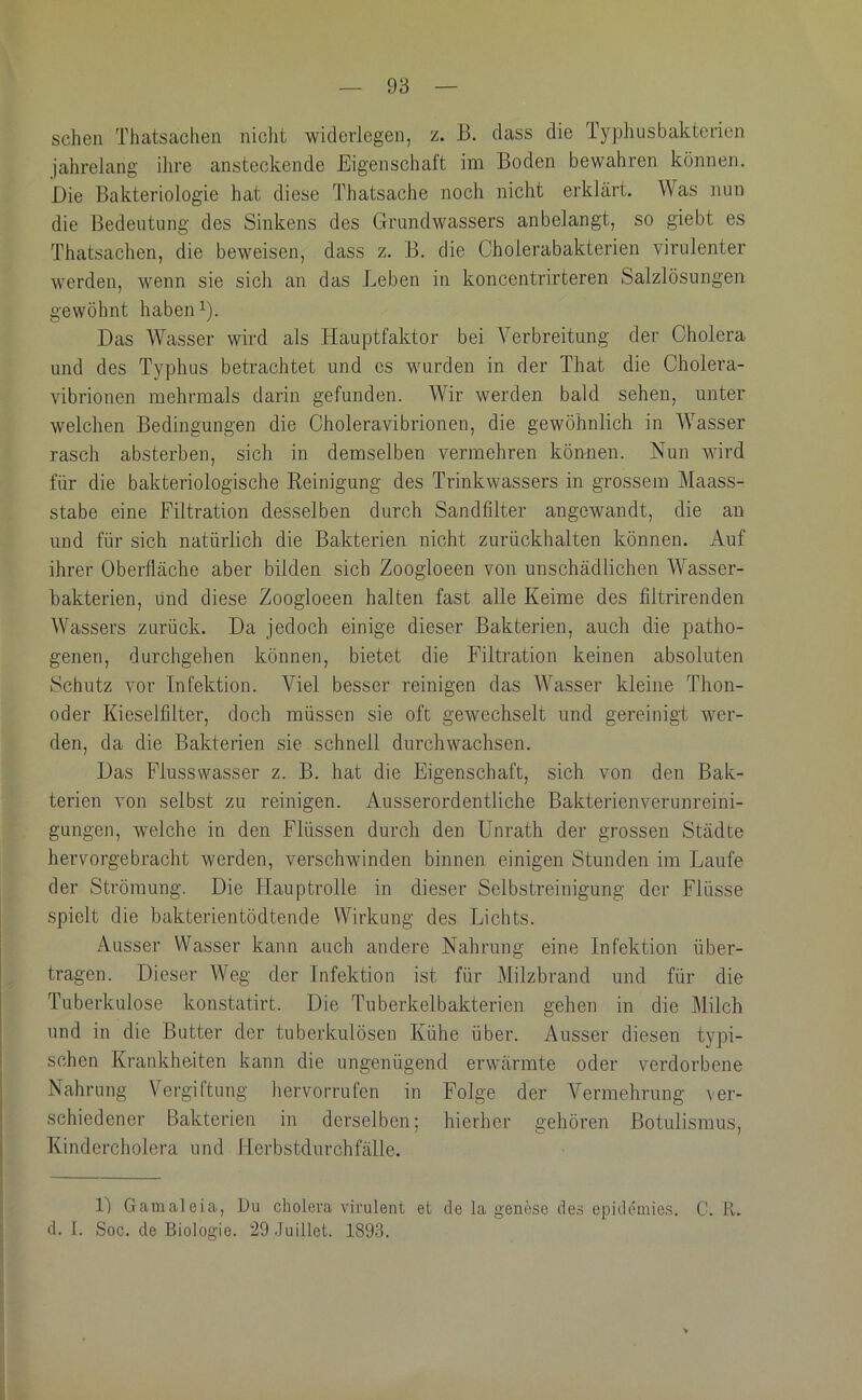 sehen Thatsachen nicht widerlegen, z. B. dass die Typhusbakterien jahrelang ihre ansteckende Eigenschaft im Boden bewahren können. Die Bakteriologie hat diese Thatsache noch nicht erklärt. Was nun die Bedeutung des Sinkens des Grundwassers anbelangt, so giebt es Thatsachen, die beweisen, dass z. B. die Cholerabakterien virulenter werden, wenn sie sich an das Leben in koncentrirteren Salzlösungen gewöhnt habeiG). Das Wasser wird als Hauptfaktor bei Verbreitung der Cholera und des Typhus betrachtet und cs wurden in der That die Cholera- vibrionen mehrmals darin gefunden. Wir werden bald sehen, unter welchen Bedingungen die Choleravibrionen, die gewöhnlich in Wasser rasch absterben, sich in demselben vermehren können. Nun wird für die bakteriologische Reinigung des Trinkwassers in grossem Maass- stabe eine Filtration desselben durch Sandfilter angewandt, die an und für sich natürlich die Bakterien nicht zurückhalten können. Auf ihrer Oberfläche aber bilden sich Zoogloeen von unschädlichen Wasser- hakterien, und diese Zoogloeen halten fast alle Keime des filtrirenden Wassers zurück. Da jedoch einige dieser Bakterien, auch die patho- genen, durchgehen können, bietet die Filtration keinen absoluten Schutz vor Infektion. Viel besser reinigen das Wasser kleine Thon- oder Kieselfilter, doch müssen sie oft gewechselt und gereinigt wer- den, da die Bakterien sie schnell durchwachsen. Das Flusswasser z. B. hat die Eigenschaft, sich von den Bak- terien von selbst zu reinigen. Ausserordentliche Bakterienverunreini- gungen, welche in den Flüssen durch den Unrath der grossen Städte hervorgebracht werden, verschwinden binnen einigen Stunden im Laufe der Strömung. Die Hauptrolle in dieser Selbstreinigung der Flüsse spielt die bakterientödtende Wirkung des Lichts. Ausser Wasser kann auch andere Nahrung eine Infektion über- tragen. Dieser Weg der Infektion ist für Milzbrand und für die Tuberkulose konstatirt. Die Tuberkelbakterien gehen in die Milch und in die Butter der tuberkulösen Kühe über. Ausser diesen typi- schen Krankheiten kann die ungenügend erwärmte oder verdorbene Nahrung Vergiftung hervorrufen in Folge der Vermehrung ver- schiedener Bakterien in derselben; hierher gehören Botulismus, Kindercholera und Herbstdurchfälle. 1) Gamaleia, Du cholera virulent et de la genese des epideinies. C. R. d. 1. Sog. de Biologie. 29 Juillet. 1893.
