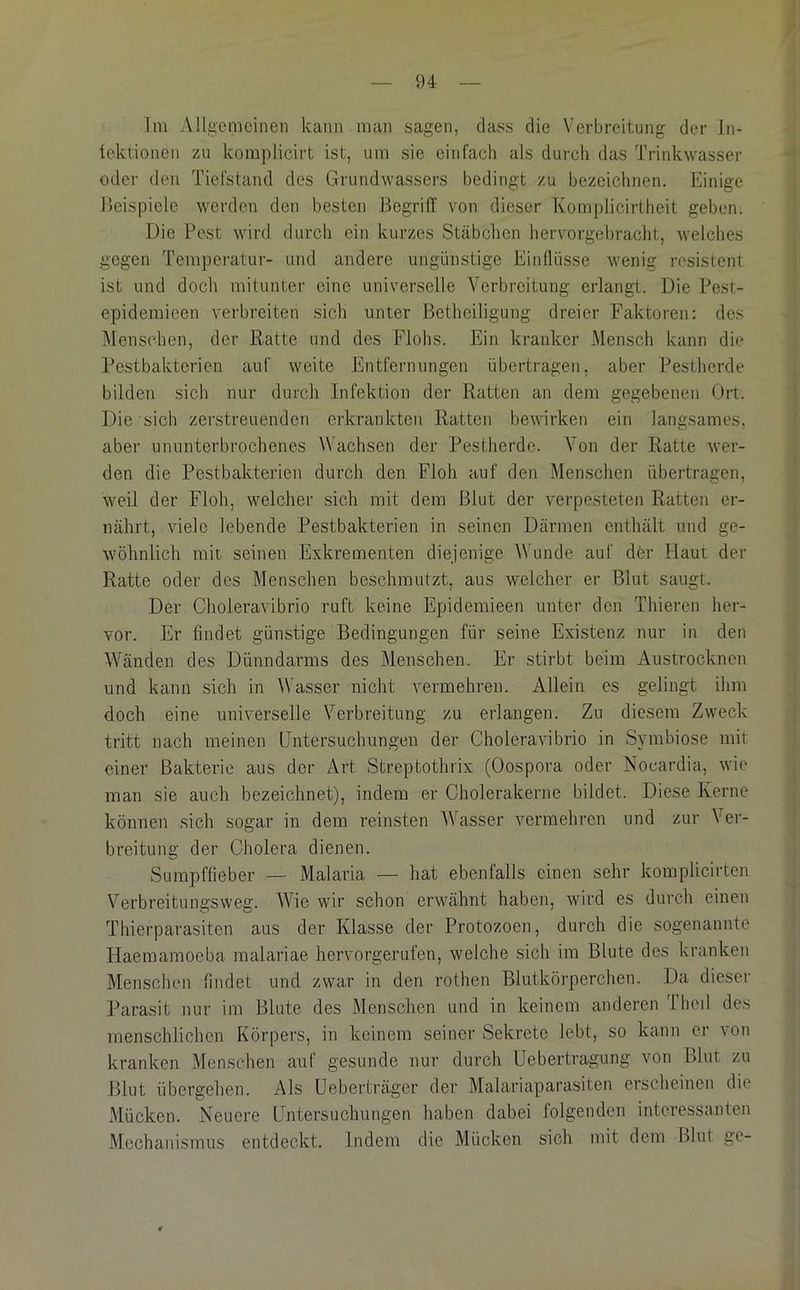 ]m Allgemeinen kann man sagen, dass die Verbreitung der In- Icktionen zu komplicirt ist, um sie eitifacli als durch das Trinkwasser oder den Tiefstand des Grundwassers bedingt zu bezeichnen. Einige Beispiele werden den besten Begriff von dieser Komplicirtheit geben. Die Pest wird durch ein kurzes Stäbchen hervorgebracht, welches gegen Temperatur- und andere ungünstige Einflüsse wenig resistent ist und doch mitunter eine universelle Verbreitung erlangt. Die Pest- epidemieen verbreiten sich unter Betheiligung dreier Faktoren: des VIenschen, der Ratte und des Flohs. Ein kranker Mensch kann die Pestbakterien auf weite Entfernungen übertragen, aber Pestherde bilden sich nur durch Infektion der Ratten an dem gegebenen Ort. Die sich zerstreuenden erkrankten Ratteji bewirken ein langsames, aber ununterbrochenes Wachsen der Pestherde. Von der Ratte wer- den die Pestbakterien durch den Floh auf den Menschen übertragen, weil der Floh, welcher sich mit dem Blut der verpesteten Ratten er- nährt, viele lebende Pestbakterien in seinen Därmen enthält und ge- wöhnlich mit seinen Exkrementen diejenige AVunde auf der Haut der Ratte oder des Menschen beschmutzt, aus welcher er Blut saugt. Der Choleravibrio ruft keine Epidemieen unter den Thieren her- vor. Er findet günstige Bedingungen für seine Existenz nur in den Wänden des Dünndarms des Menschen. Er stirbt beim Austrocknen und kann sich in AVasser nicht vermehren. Allein es gelingt ihm doch eine universelle Verbreitung zu erlangen. Zu diesem Zweck tritt nach meinen Untersuchungen der Choleravibrio in Symbiose mit einer Bakterie aus der Art Streptothrix (Oospora oder Nocardia, wie man sie auch bezeichnet), indem er Cholerakerne bildet. Diese Kerne können sich sogar in dem reinsten AVasser vermehren und zur A^er- breitung der Cholera dienen. Sumpffieber — Malaria — hat ebenfalls einen sehr komplicirten Verbreitungsweg. AAfie wir schon erwähnt haben, wird es durch einen Thierparasiten aus der Klasse der Protozoen, durch die sogenannte Haemamoeba malariae herv'orgerufen, welche sich im Blute des kranken Menschen findet und zwar in den rothen Blutkörperchen. Da dieser Parasit nur im Blute des Menschen und in keinem anderen Thed des menschlichen Körpers, in keinem seiner Sekrete lebt, so kann er von kranken xMenschen auf gesunde nur durch Uebertragung von Blut zu Blut übergehen. Als üeberträger der Malariaparasiten erscheinen die Mücken. Neuere Untersuchungen haben dabei folgenden interessanten Mechanismus entdeckt. Indem die Mücken sich mit dem Blut ge-