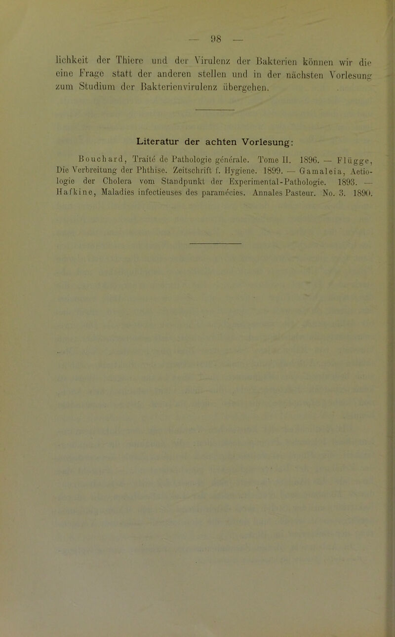 lichkeit der Thicrc und der Virulenz der ^Bakterien können wir die eine Frage statt der anderen stellen und in der nächsten Vorlesung zum Studium der Bakterienvirulenz übergehen. Literatur der achten Vorlesung: Bouchard, Traito de Pathologie generale. Tome 11. 1896. — Flügge, Die Verbreitung der Phthise. Zeitschrift f. Hygiene. 1899. — Gamaleia, Aetio- logie der Cholera vom Standpunkt der Experimental-Pathologie. 1893. — Hafkine, Maladies infcctieuses dos paramecies. Annales Pasteur. No. 3. 1890.