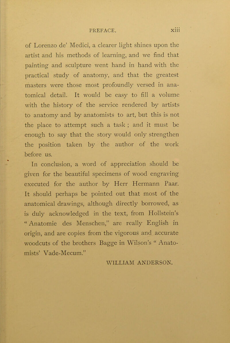 of Lorenzo de’ Medici, a clearer light shines upon the artist and his methods of learning, and we find that painting and sculpture went hand in hand with the practical study of anatomy, and that the greatest masters were those most profoundly versed in ana- tomical detail. It would be easy to fill a volume with the history of the service rendered by artists to anatomy and by anatomists to art, but this is not the place to attempt such a task ; and it must be enough to say that the story would only strengthen the position taken by the author of the work before us. In conclusion, a word of appreciation should be given for the beautiful specimens of wood engraving executed for the author by Herr Hermann Paar. It should perhaps be pointed out that most of the anatomical drawings, although directly borrowed, as is duly acknowledged in the text, from Hollstein’s “ Anatomie des Menschen,” are really English in origin, and are copies from the vigorous and accurate woodcuts of the brothers Bagge in Wilson’s “ Anato- mists’ Vade-Mecum.” WILLIAM ANDERSON.