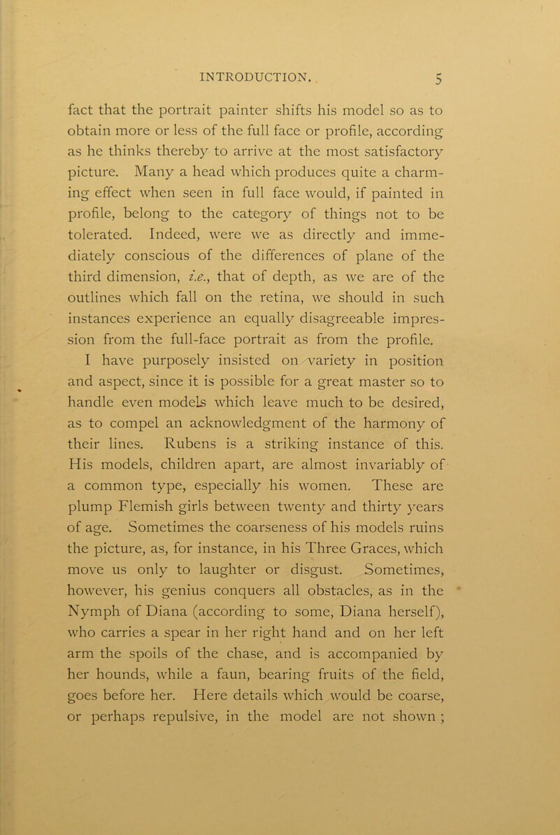 fact that the portrait painter shifts his model so as to obtain more or less of the full face or profile, according as he thinks thereby to arrive at the most satisfactory picture. Many a head which produces quite a charm- ing effect when seen in full face would, if painted in profile, belong to the category of things not to be tolerated. Indeed, were we as directly and imme- diately conscious of the differences of plane of the third dimension, i.e.^ that of depth, as we are of the outlines which fall on the retina, we should in such instances experience an equally disagreeable impres- sion from the full-face portrait as from the profile. I have purposely insisted on wariety in position and aspect, since it is possible for a great master so to handle even models which leave much to be desired, as to compel an acknowledgment of the harmony of their lines. Rubens is a striking instance of this. His models, children apart, are almost invariably of a common type, especially his women. These are plump Flemish girls between twenty and thirty years of age. Sometimes the coarseness of his models ruins the picture, as, for instance, in his Three Graces, which move us only to laughter or disgust. Sometimes, however, his genius conquers all obstacles, as in the Nymph of Diana (according to some, Diana herself), who carries a spear in her right hand and on her left arm the spoils of the chase, and is accompanied by her hounds, while a faun, bearing fruits of the field, goes before her. Here details which would be coarse, or perhaps repulsive, in the model are not shown ;