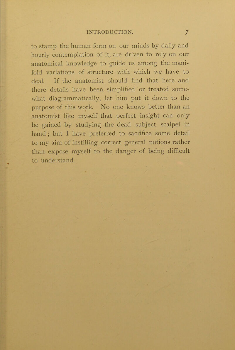 to stamp the human form on our minds by daily and hourly contemplation of it, are driven to rely on our anatomical knowledge to guide us among the mani- fold variations of structure with which we have to deal. If the anatomist should find that here and there details have been '■simplified or treated some- what diagrammatically, let him put it down to the purpose of this work. No one knows better than an anatomist like myself that perfect insight can only be gained by studying the dead subject scalpel in hand ; but I have preferred to sacrifice some detail to my aim of instilling correct general notions rather than expose myself to the danger of being difficult to understand.