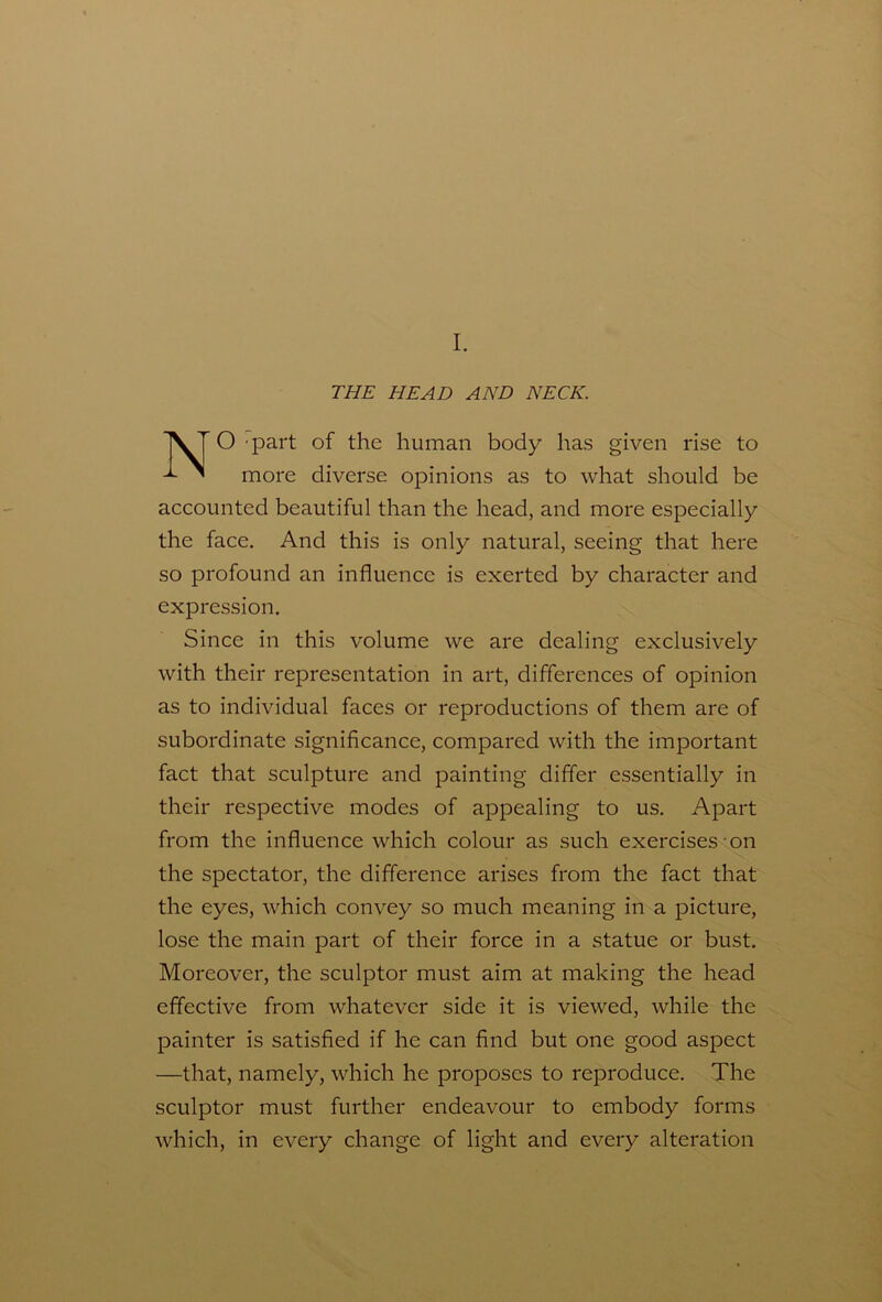 I. THE HEAD AND NECK. XT O part of the human body has given rise to ^ more diverse opinions as to what should be accounted beautiful than the head, and more especially the face. And this is only natural, seeing that here so profound an influence is exerted by character and expression. Since in this volume we are dealing exclusively with their representation in art, differences of opinion as to individual faces or reproductions of them are of subordinate significance, compared with the important fact that sculpture and painting differ essentially in their respective modes of appealing to us. Apart from the influence which colour as such exercises on the spectator, the difference arises from the fact that the eyes, which convey so much meaning in a picture, lose the main part of their force in a statue or bust. Moreover, the sculptor must aim at making the head effective from whatever side it is viewed, while the painter is satisfied if he can find but one good aspect —that, namely, which he proposes to reproduce. The sculptor must further endeavour to embody forms which, in every change of light and every alteration