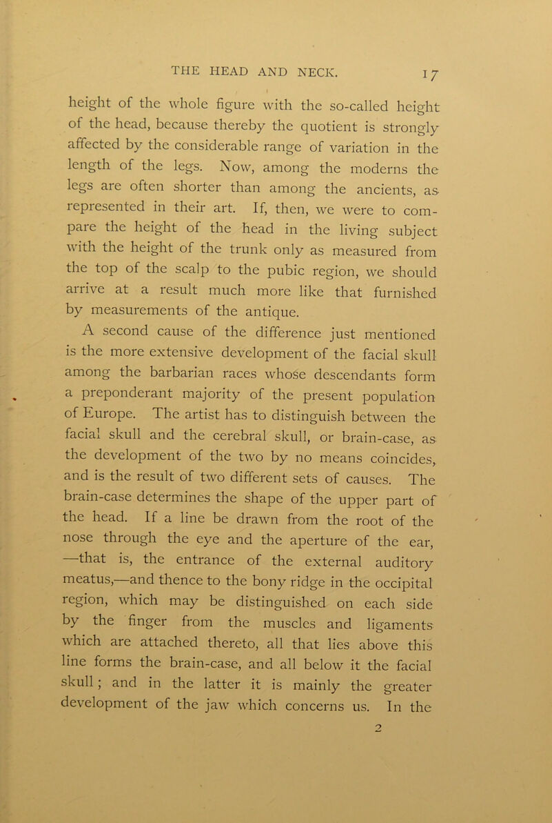 height of the whole figure with the so-called height of the head, because thereby the c[uotient is strongly affected by the considerable range of variation in the length of the legs. Now, among the moderns the legs are often shorter than among the ancients, as lepresented in their art. If, then, we were to com- pare the height of the head in the living subject with the height of the trunk only as measured from the top of the scalp to the pubic region, we should airive at a result much more like that furnished by measurements of the antique. A second cause of the difference just mentioned is the more extensive development of the facial skull among the barbarian races whose descendants form a preponderant majority of the present population of Kurope. The artist has to distinguish between the facial skull and the cerebral skull, or brain-case, as the development of the two by no means coincides, and is the result of two different sets of causes. The brain-case determines the shape of the upper part of the head. If a line be drawn from the root of the nose through the eye and the aperture of the ear, —that is, the entrance of the external auditory meatus,—and thence to the bony ridge in the occipital region, which may be distinguished on each side by the finger from the muscles and ligaments which are attached thereto, all that lies above this line forms the brain-case, and all below it the facial skull; and in the latter it is mainly the greater development of the jaw which concerns us. In the