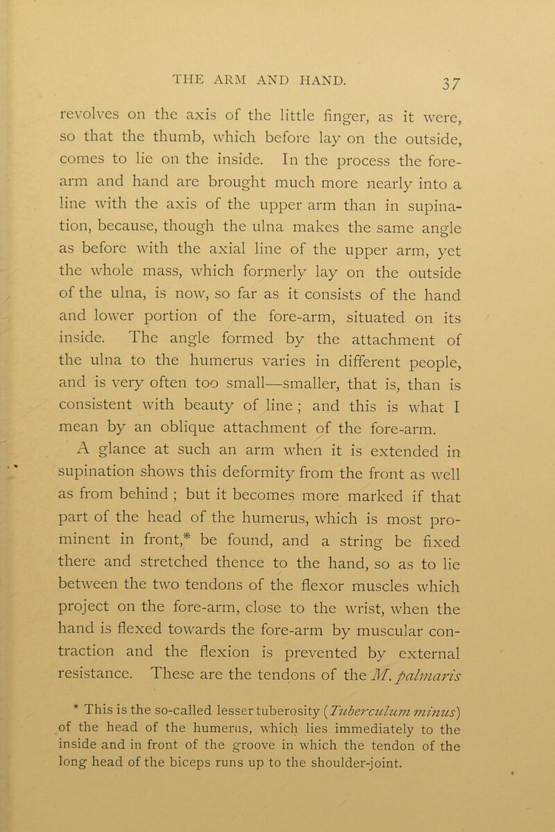 revolves on the axis of the little finger, as it were, so that the thumb, which before lay on the outside, comes to lie on the inside. In the process the fore- arm and hand are brought much more nearly into a line with the axis of the upper arm than in supina- tion, because, though the ulna makes the same angle as before with the axial line of the upper arm, yet the whole mass, which formerly lay on the outside of the ulna, is now, so far as it consists of the hand and lower portion of the fore-arm, situated on its inside. The angle formed by the attachment of the ulna to the humerus varies in different people, and is very often too small—smaller, that is, than is consistent with beauty of line ; and this is what I mean by an oblique attachment of the fore-arm. A glance at such an arm when it is extended in supination shows this deformity from the front as well as from behind ; but it becomes more marked if that part of the head of the humerus, which is most pro- minent in front,* be found, and a string be fixed there and stretched thence to the hand, so as to lie between the two tendons of the flexor muscles which project on the fore-arm, close to the wrist, when the hand is flexed towards the fore-arm by muscular con- traction and the flexion is prevented by external resistance. These are the tendons of the M. palmaris * This is the so-called lesser tuberosity {Ttchercuhc77i minus') of the head of the humerus, which lies immediately to the inside and in front of the groove in which the tendon of the long head of the biceps runs up to the shoulder-joint.