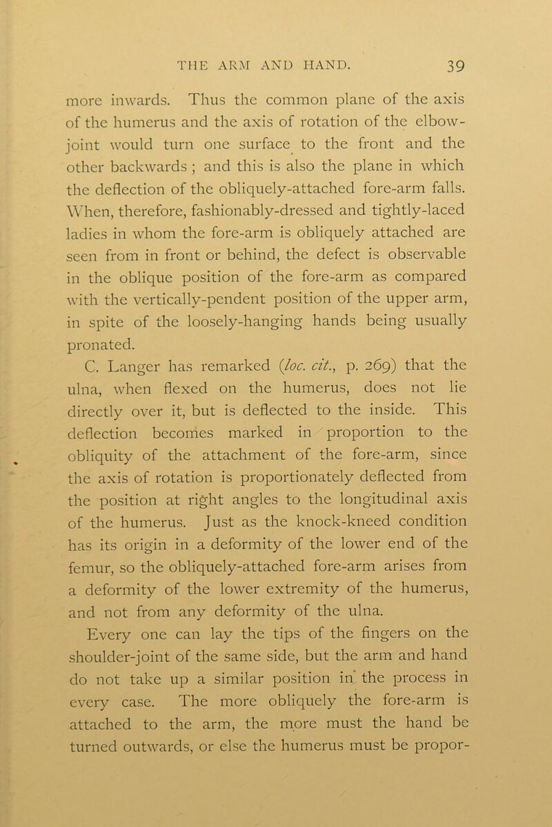 more inwards. Thus the common plane of the axis of the humerus and the axis of rotation of the elbow- joint would turn one surface to the front and the other backwards ; and this is also the plane in which the deflection of the obliquely-attached fore-arm falls. When, therefore, fashionably-dressed and tightly-laced ladies in whom the fore-arm is obliquely attached are seen from in front or behind, the defect is observable in the oblique position of the fore-arm as compared with the vertically-pendent position of the upper arm, in spite of the loosely-hanging hands being usually pronated. C. Langer has remarked {loc. czt., p. 269) that the ulna, when flexed on the humerus, does not lie directly over it, but is deflected to the inside. This deflection becomes marked in/proportion to the obliquity of the attachment of the fore-arm, since the axis of rotation is proportionately deflected from the position at right angles to the longitudinal axis of the humerus. Just as the knock-kneed condition has its origin in a deformity of the lower end of the femur, so the obliquely-attached fore-arm arises from a deformity of the lower extremity of the humerus, and not from any deformity of the ulna. Every one can lay the tips of the fingers on the shoulder-joint of the same side, but the arm and hand do not take up a similar position in the process in every case. The more obliquely the fore-arm is attached to the arm, the more must the hand be turned outwards, or else the humerus must be propor-