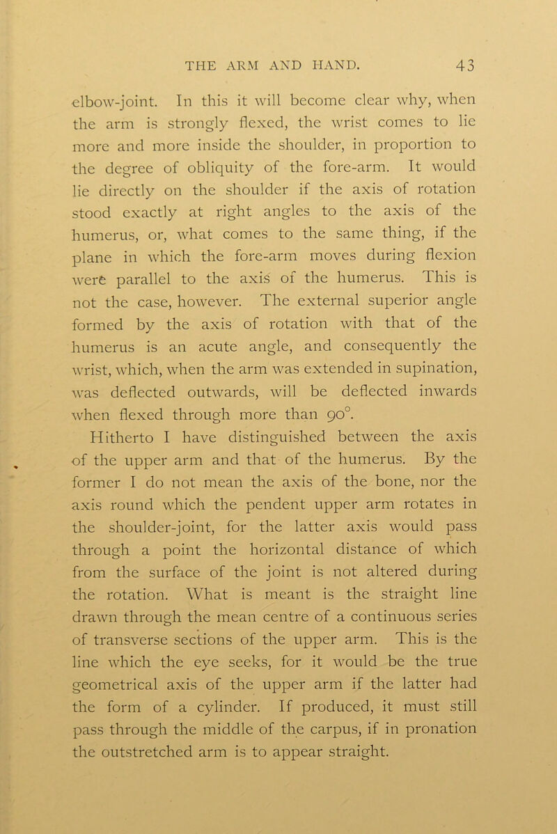 elbow-joint. In this it will become clear why, when the arm is strongly flexed, the wrist comes to lie more and more inside the shoulder, in proportion to the degree of obliquity of the fore-arm. It would lie directly on the shoulder if the axis of rotation stood exactly at right angles to the axis of the humerus, or, what comes to the same thing, if the plane in which the fore-arm moves during flexion were parallel to the axis of the humerus. This is not the case, however. The external superior angle formed by the axis of rotation with that of the humerus is an acute angle, and consequently the wrist, which, when the arm was extended in supination, was deflected outwards, will be deflected inwards when flexed through more than 90°. Hitherto I have distinguished between the axis of the upper arm and that of the humerus. By the former I do not mean the axis of the bone, nor the axis round which the pendent upper arm rotates in the shoulder-joint, for the latter axis would pass through a point the horizontal distance of which from the surface of the joint is not altered during the rotation. What is meant is the straight line drawn through the mean centre of a continuous series of transverse sections of the upper arm. This is the line which the eye seeks, for it would be the true geometrical axis of the upper arm if the latter had the form of a cylinder. If produced, it must still pass through the middle of the carpus, if in pronation the outstretched arm is to appear straight.