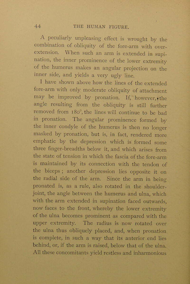 A peculiarly unpleasing effect is wrought by the combination of oblicjuity of the fore-arm with over- extension. When such an arm is extended in supi- nation, the inner prominence of the lower extremity of the humerus makes an angular projection on the inner side, and yields a very ugly line. I have shown above how the lines of the extended fore-arm with only moderate obliquity of attachment may be improved by pronation. If, however,.the angle resulting from the obliquity is still further removed from i8o°, the lines will continue to be bad in pronation. The angular prominence formed by the inner condyle of the humerus is then no longer masked by pronation, but is, in fact, rendered more emphatic by the depression which is formed some three finger-breadths below it, and which arises from the state of tension in which the fascia of the fore-arm is maintained by its connection with the tendon of the biceps ; another depression lies opposite it on the radial side of the arm. Since the arm in being- o pronated is, as a rule, also rotated in the shoulder- joint, the angle between the humerus and ulna, which with the arm extended in supination faced outwards, now faces to the front, whereby the lower extremity of the ulna becomes prominent as compared with the upper extremity. The radius is now rotated over the ulna thus obliquely placed, and, when pronation is complete, in such a way that its anterior end lies behind, or, if the arm is raised, below that of the ulna. All these concomitants yield restless and inharmonious