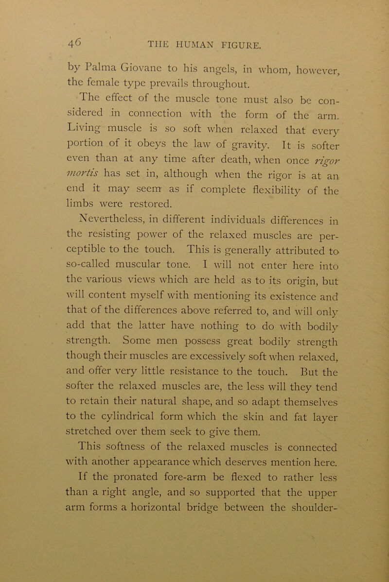 by 1 aliTia Griovane to his angels, in whom, however, the female type prevails throughout. The effect of the muscle tone must also be con- sidered in connection with the form of the arm. Living muscle is so soft when relaxed that every portion of it obeys the law of gravity. It is softer even than at any time after death, when once rigor mortis has set in, although when the rigor is at an end it may seem as if complete flexibility of the limbs were restored. Nevertheless, in different individuals differences in the resisting power of the relaxed muscles are per- ceptible to the touch. This is generally attributed to so-called muscular tone. I will not enter here into the various views which are held as to its oriein, but will content myself with mentioning its existence and that of the differences above referred to, and will only add that the latter have nothing to do with bodily strength. Some men possess great bodily strength though their muscles are excessively soft when relaxed, and offer very little resistance to the touch. But the softer the relaxed muscles are, the less will they tend to retain their natural shape, and so adapt themselves to the cylindrical form which the skin and fat layer stretched over them seek to give them. This softness of the relaxed muscles is connected with another appearance which deserves mention here. If the pronated fore-arm be flexed to rather less than a right angle, and so supported that the upper arm forms a horizontal bridge between the shoulder-