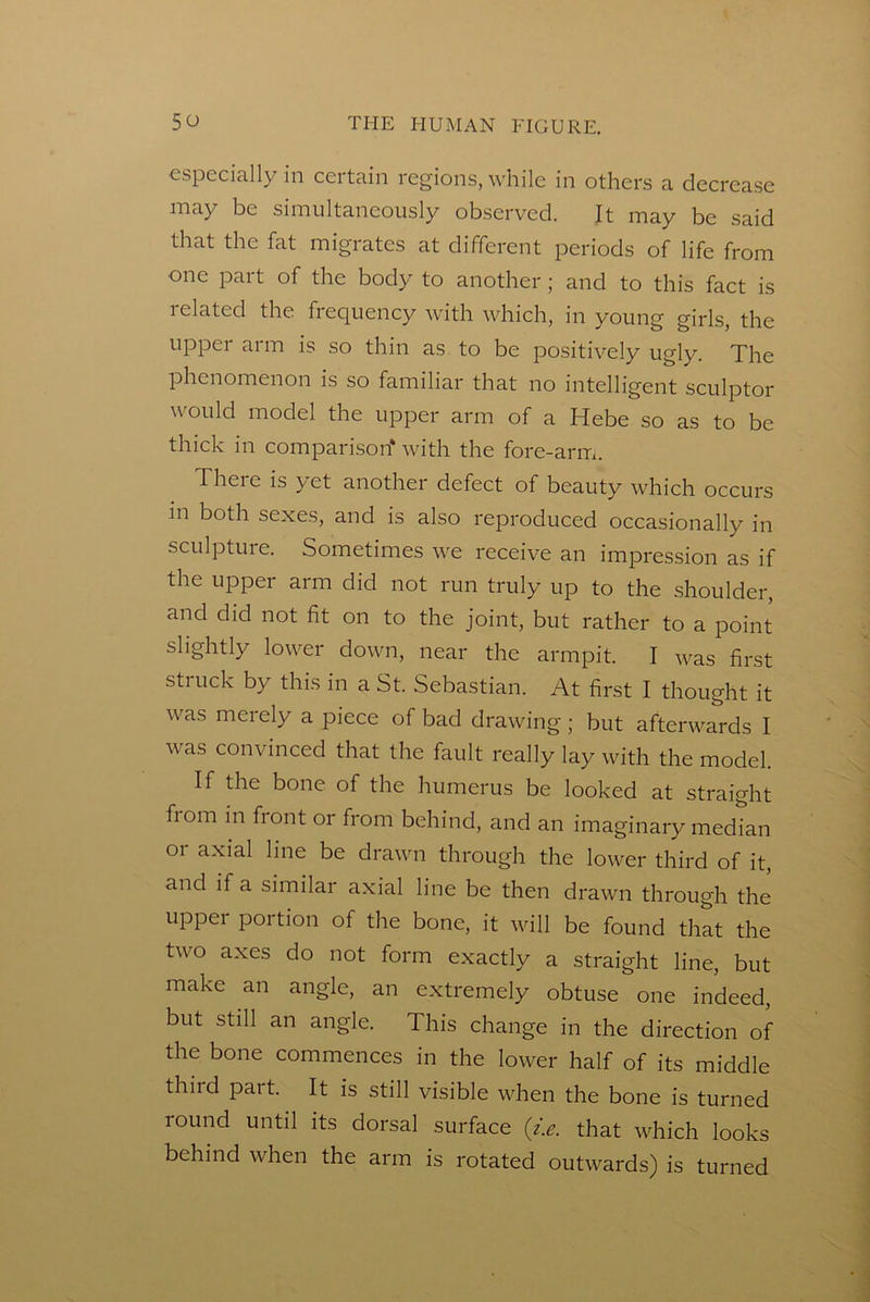 ■especially in certain regions, while in others a decrease may be simultaneously observed. It may be said that the fat migrates at different periods of life from one part of the body to another; and to this fact is related the frequency with which, in young girls, the upper arm is so thin as to be positively ugly. The phenomenon is so familiar that no intelligent sculptor would model the upper arm of a Hebe so as to be thick in comparison* with the fore-arm. There is yet another defect of beauty which occurs in both sexes, and is also reproduced occasionally in sculpture. Sometimes we receive an impression as if the upper arm did not run truly up to the shoulder, and did not fit on to the joint, but rather to a point slightly lower down, near the armpit. I was first struck by this in a St. Sebastian. At first I thought it was merely a piece of bad drawing; but afterwards I was convinced that the fault really lay with the model. If the bone of the humerus be looked at straight from in fiont or from behind, and an imaginary median or axial line be drawn through the lower third of it, and if a similar axial line be then drawn through the upper portion of the bone, it will be found that the two axes do not form exactly a straight line, but make an angle, an extremely obtuse one indeed, but still an angle. This change in the direction of the bone commences in the lower half of its middle third part. It is still visible when the bone is turned round until its dorsal surface (z.e. that which looks behind when the arm is rotated outwards) is turned