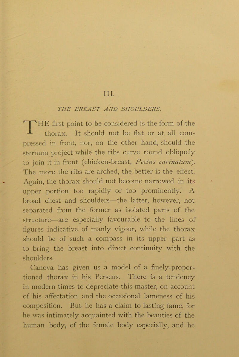 III. THE BREAST AND SHOULDERS. HE first point to be considered is the form of the thorax. It should not be flat or at all com- pressed in front, nor, on the other hand, should the sternum project while the ribs curve round obliquely to join it in front (chicken-breast. Pectus carinatuni). The more the ribs are arched, the better is the effect. Again, the thorax should not become narrowed in its upper portion too rapidly or too prominently. A broad chest and shoulders—the latter, however, not separated from the former as isolated parts of the structure—are especially favourable to the lines of figures indicative of manly vigour, while the thorax should be of such a compass in its upper part as to bring the breast into direct continuity with the shoulders. Canova has given us a model of a finely-propor- tioned thorax in his Perseus. There is a tendency in modern times to depreciate this master, on account of his affectation and the occasional lameness of his composition. But he has a claim to lasting fame, for he was intimately acquainted with the beauties of the human body, of the female body especially, and he