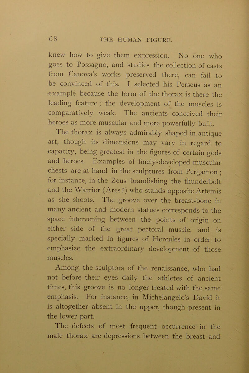 knew how to give them expression. No one who goes to Possagno, and studies the collection of casts from Canova’s works preserved there, can fail to be convinced of this. I selected his Perseus as an •example because the form of the thorax is there the leading feature ; the development of the muscles is comparatively weak. The ancients conceived their heroes as more muscular and more powerfully built. The thorax is always admirably shaped in antique art, though its dimensions may vary in regard to capacity, being greatest in the figures of certain gods and heroes. Examples of finely-developed muscular chests are at hand in the sculptures from Pergamon ; for instance, in the Zeus brandishing the thunderbolt and the Warrior (Ares?) who stands opposite Artemis as she shoots. The groove over the breast-bone in many ancient and modern statues corresponds to the space intervening between the points of origin on either side of the great pectoral muscle, and is specially marked in figures of Plercules in order to emphasize the extraordinary development of those muscles. Among the sculptors of the renaissance, who had not before their eyes daily the athletes of ancient times, this groove is no longer treated with the same emphasis. For instance, in Michelangelo’s David it is altogether absent in the upper, though present in the lower part. The defects of most frequent occurrence in the male thorax are depressions between the breast and