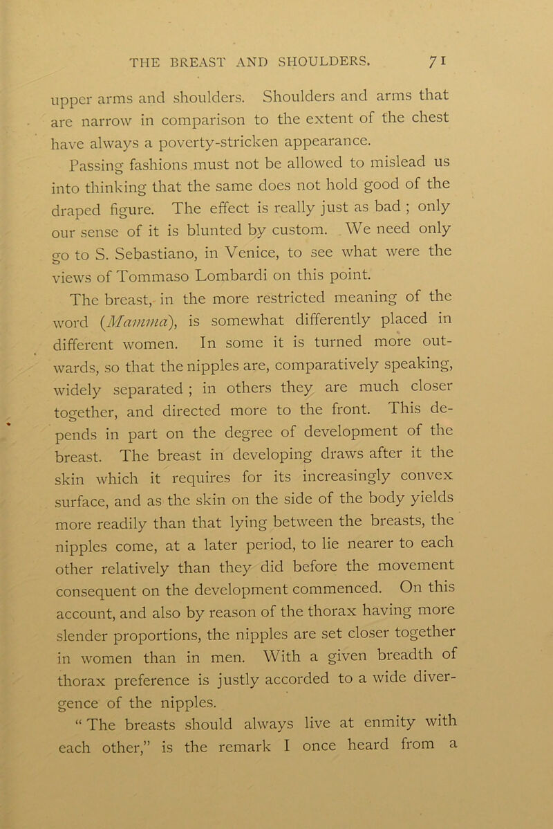 upper arms and shoulders. Shoulders and arms that are narrow in eomparison to the extent of the chest have always a poverty-stricken appearance. Passing fashions must not be allowed to mislead us into thinking that the same does not hold good of the draped figure. The effect is really just as bad ; only our sense of it is blunted by custom. We need only 0-0 to S. Sebastiano, in Venice, to see what were the views of Tommaso Lombardi on this point. The breast, in the more restricted meaning of the word {Mamma), is somewhat differently placed in different women. In some it is turned more out- wards, so that the nipples are, comparatively speaking, widely separated ; in others they are much closer together, and directed more to the front. This de- pends in part on the degree of development of the breast. The breast in developing draws after it the skin which it requires for its increasingly convex surface, and as the skin on the side of the body yields more readily than that lying between the breasts, the nipples come, at a later period, to lie nearer to each other relatively than they did before the movement consequent on the development commenced. On this account, and also by reason of the thorax having more slender proportions, the nipples are set closer together in women than in men. With a given breadth of thorax preference is justly accorded to a wide diver- gence of the nipples. “ The breasts should always live at enmity with each other,” is the remark I once heard from a
