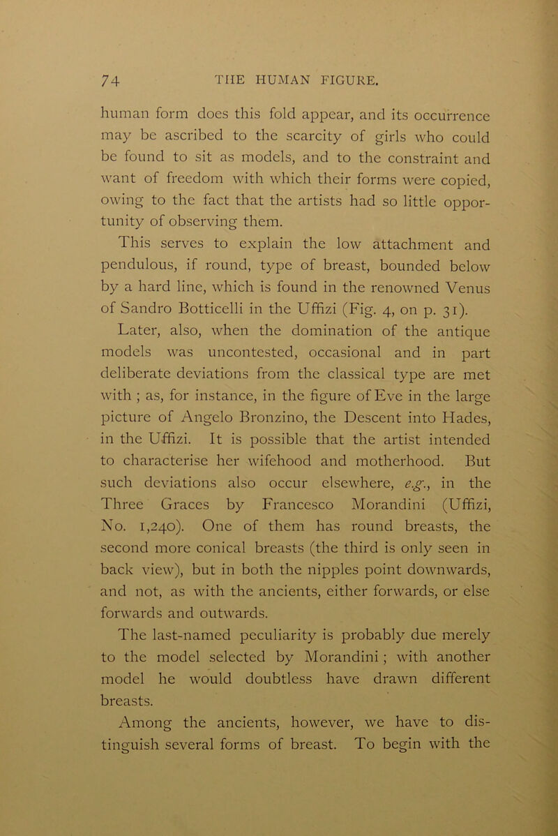 human form does this fold appear, and its occurrence may be ascribed to the scarcity of girls who could be found to sit as models, and to the constraint and want of freedom with which their forms were copied, owing to the fact that the artists had so little oppor- tunity of observing them. This serves to explain the low attachment and pendulous, if round, type of breast, bounded below by a hard line, which is found in the renowned Venus of Sandro Botticelli in the Ufifizi (Fig. 4, on p. 31). Later, also, when the domination of the antique models was uncontested, occasional and in part deliberate deviations from the classical type are met with ; as, for instance, in the figure of Eve in the large picture of Angelo Bronzino, the Descent into Hades, in the Ufifizi. It is possible that the artist intended to characterise her wifehood and motherhood. But such deviations also occur elsewhere, e.g., in the Three Graces by Francesco Morandini (Ufifizi, No. 1,240). One of them has round breasts, the second more conical breasts (the third is only seen in back view), but in both the nipples point downwards, and not, as with the ancients, either forwards, or else forwards and outwards. The last-named peculiarity is probably due merely to the model selected by Morandini; with another model he would doubtless have drawn different breasts. Among the ancients, however, we have to dis- tinguish several forms of breast. To begin with the