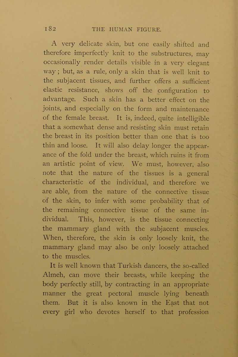 A very delicate skin, but one easily shifted and therefore imperfectly knit to the substructures, may occasionally render details visible in a very elegant way; but, as a rule, only a skin that is well knit to the subjacent tissues, and further offers a sufficient elastic resistance, shows off the configuration to advantage. Such a skin has a better effect on the joints, and especially on the form and maintenance of the female breast. It is, indeed, quite intelligible that a somewhat dense and resisting skin must retain the breast in its position better than one that is too thin and loose. It will also delay longer the appear- ance of the fold under the breast, which ruins it from an artistic point of view. We must, however, also note that the nature of the tissues is a general characteristic of the individual, and therefore we are able, from the nature of the connective tissue of the skin, to infer with some probability that of the remaining connective tissue of the same in- dividual. This, however, is the tissue connecting the mammary gland with the subjacent muscles. When, therefore, the skin is only loosely knit, the mammary gland may also be only loosely attached to the muscles. It is well known that Turkish dancers, the so-called Almeh, can move their breasts, while keeping the body perfectly still, by contracting in an appropriate manner the great pectoral muscle lying beneath them. But it is also known in the East that not every girl who devotes herself to that profession