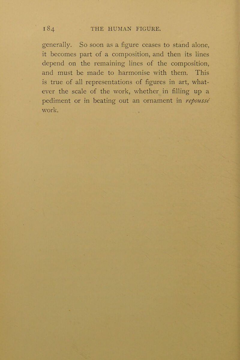 generally. So soon as a figure ceases to stand alone, it becomes part of a composition, and then its lines depend on the remaining lines of the composition, and must be made to harmonise with them. This is true of all representations of figures in art, what- ever the scale of the work, whether in filling up a pediment or in beating out an ornament in repousse work.