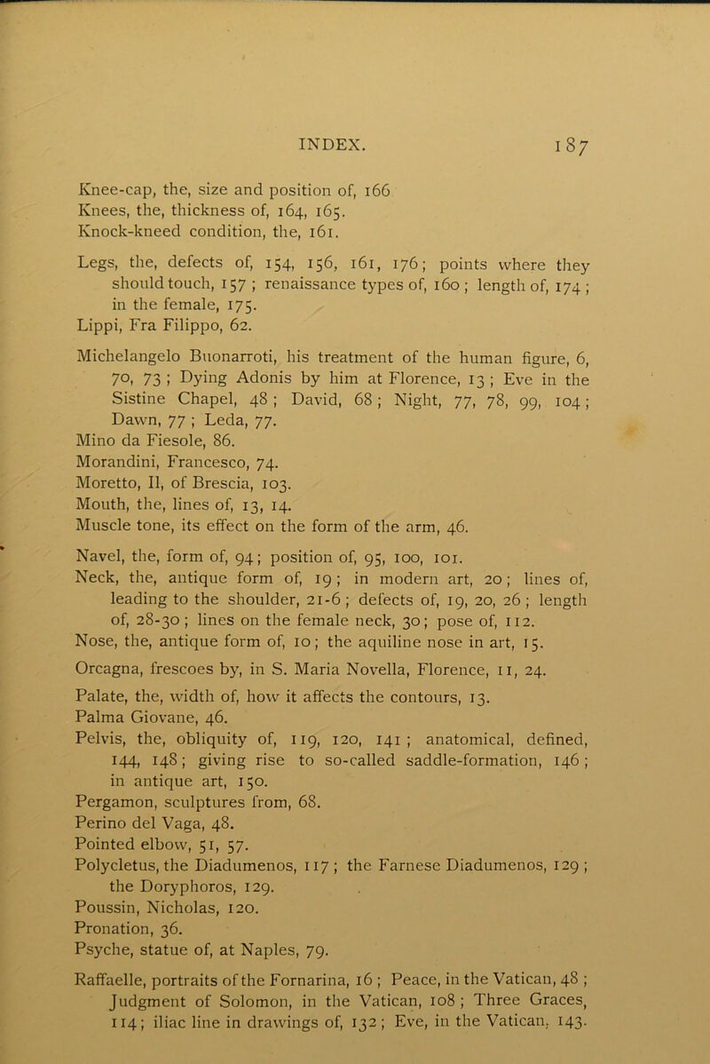 Knee-cap, the, size and position of, 166 Knees, the, thickness of, 164, 165. Knock-kneed condition, the, 161. Legs, the, defects of, 154, 156, 161, 176; points where they should touch, 157 ; renaissance types of, 160 ; length of, 174 ; in the female, 175. Lippi, Fra Filippo, 62. Michelangelo Buonarroti, his treatment of the human figure, 6, 70, 73 ; Dying Adonis by him at Florence, 13 ; Eve in the Sistine Chapel, 48 ; David, 68; Night, 77, 78, 99, 104 ; Dawn, 77 ; Leda, 77. Mino da Fiesole, 86. Morandini, Francesco, 74. Moretto, II, of Brescia, 103. Mouth, the, lines of, 13, 14. Muscle tone, its effect on the form of the arm, 46. Navel, the, form of, 94; position of, 95, 100, loi. Neck, the, antique form of, 19; in modern art, 20; lines of, leading to the shoulder, 21-6 ; defects of, 19, 20, 26 ; length of, 28-30; lines on the female neck, 30; pose of, 112. Nose, the, antique form of, 10; the aquiline nose in art, 15. Orcagna, frescoes by, in S. Maria Novella, Florence, ir, 24. Palate, the, width of, how it affects the contours, 13. Palma Giovane, 46. Pelvis, the, obliquity of, 119, 120, 141 ; anatomical, defined, 144, 148; giving rise to so-called saddle-formation, 146 ; in antique art, 150. Pergamon, sculptures from, 68. Perino del Vaga, 48. Pointed elbow, 51, 57. Polycletus, the Diadumenos, 117 ; the Farnese Diadumenos, 129 ; the Doryphoros, 129. Poussin, Nicholas, 120. Pronation, 36. Psyche, statue of, at Naples, 79. Raffaelle, portraits of the Fornarina, 16 ; Peace, in the Vatican, 48 ; Judgment of Solomon, in the Vatican, 108 ; Three Graces, 114; iliac line in drawings of, 132; Eve, in the Vatican. 143.