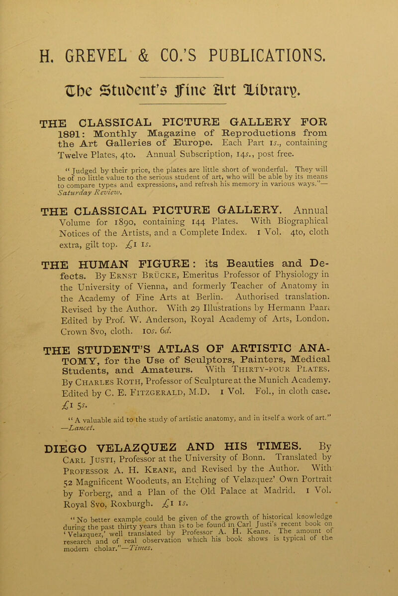 H. GREVEL & CO.’S PUBLICATIONS. tibe Stubent’6 Jine Hit Xibrav?. THE CLASSICAL PICTURE GALLERY FOR 1891: Monthly Magazine of Reproductions from the Art Galleries of Europe. Each Part u., containing Twelve Plates, 4to. Annual Subscription, 14J,, post free. “ Judged by their price, the plates are little short of wonderful. They will be of no little value to the serious student of art, who will be able by its means to compare types and expressions, and refresh his memory in various ways.”— Saturday Revietv. THE CLASSICAL PICTURE GALLERY. Annual Volume for 1890, containing 144 Plates. With Biographical Notices of the Artists, and a Complete Index, i Vol. 4to, cloth extra, gilt top. £1 is. THE HUMAN FIGURE: its Beauties and De- fects. By Ern.st Brucke, Emeritus Professor of Physiology in the University of Vienna, and formerly Teacher of Anatomy in the Academy of Fine Arts at Berlin. Authorised translation. Revised by the Author. With 29 Illustrations by Hermann Paan Edited by Prof. W. Anderson, Royal Academy of Arts, London. Crown 8vo, cloth. loj. 6d. THE STUDENT’S ATLAS OP ARTISTIC ANA- TOMY, for the Use of Sculptors, Painters, Medical Students, and Amateurs. With Thirty-four Plates. By Charles Roth, Professor of Sculpture at the Munich Academy. Edited by C. E. PTtzgerald, M.D. i Vol. Fob, in cloth case. S^- “ A valuable aid to the study of artistic anatomy, and in itself a work of art.” —Lancet. DIEGO VELAZQUEZ AND HIS TIMES. By Carl Justi, Professor at the University of Bonn. Translated by Professor A. H. Keane, and Revised by the Author. With 52 Magnificent Woodcuts, an Etching of Velazquez’ Own Portrait by Forberg, and a Plan of the Old Palace at Madrid, i Vol. Royal 8VO, Roxburgh. u. “ No better example could be given of the growth of historical knowledge during the past thirty years than is to be found m Carl Justi s recent book on ‘ Velazquez,’ well translated by Professor A. H. Keane. The amount of research and of real observation which his book shows is typical of the modem cholar.”—Tunes.