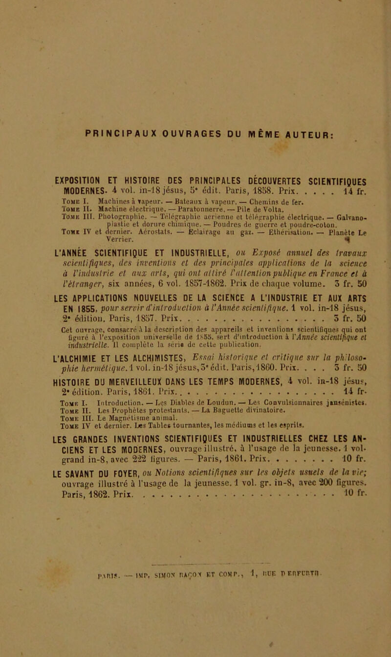 PRINCIPAUX OUVRAGES DU MÊME AUTEUR: EXPOSITION ET HISTOIRE OES PRINCIPALES DÉCOUVERTES SCIENTIFIQUES MODERNES- 4 vol. in-18 jésus, 5* édit. Paris, 1858. Prix 14 fr. Tome I. Machine.1? à tapeur. — Bateaux à vapeur. — Chemins de fer. Tome II. Machine électrique. — Paratonnerre. — Pile de Volta. Tome III. Photographie. — Télégraphie aerienne et télégraphie électrique. — Galvano- plastie et dorure chimique. — Poudres de guerre et poudre-coton. Tome IV et dernier. Aérostats. — Eclairage au gaz. — Ethérisation. — Planète Le Verrier. L’ANNÉE SCIENTIFIQUE ET INDUSTRIELLE, ou Exposé annuel des travaux scientifiques, des inventions et des principales applications de la science it l'industrie et aux arts, qui ont attiré l'attention publique en France et à l'étranger, six années, 6 vol. 1857-1862. Prix de chaque volume. 3 fr. 50 LES APPLICATIONS NOUVELLES DE LA SCIENCE A L’INDUSTRIE ET AUX ARTS EN 1855, pour servir d'introduction à l'Année scientifique. 1 vol. in-18 jésus, 2* édition. Paris, 1857. Prix 3 fr. 50 Cet ouvrage, consacré à la description des appareils et inventions scientifiques qui ont figuré à'l’exposition universelle de lf-55. sert d’introduction à VAnnée scientifique et industrielle. 11 complète la série de celte publication. L’ALCHIMIE ET LES ALCHIMISTES, Essai historique et critique sur la philoso- phie hermétique. \ vol. in-18 jésus, 5‘édit. Paris, 1860. Prix. . . . 5 fr. 50 HISTOIRE D'J MERVEILLEUX DANS LES TEMPS MODERNES, 4 vol. in-18 jésus, 2* édition. Paris, 1861. Prix. Il fr- Tomf, I. Introduction. — Lqs Diables de Loudun. — Les Convulsionnaires jansénistes. Tome II. Les Prophètes protestants. — La Baguette divinatoire. Tome III. Le Magnétisme animal. Tome IV et dernier. Les Tables tournantes, les médiums et les esprits. LES GRANDES INVENTIONS SCIENTIFIQUES ET INDUSTRIELLES CHEZ LES AN- CIENS ET LES MODERNES, ouvrage illustré, à l’usage de la jeunesse. 1 vol. grand in-8,avec 222 figures. — Paris, 1861. Prix 10 fr. LE SAVANT DU FOYER, ou Notions scientifiques sur les objets usuels rte la vie; ouvrage illustré à l'usage de la jeunesse. 1 vol. gr. in-8, avec 200 figures. Paris, 1862. Prix 10 fr. — IM P, SIMON [1ÀOOV ET COMr., 1, IttiE P F.ttFlT.TII. im nu.