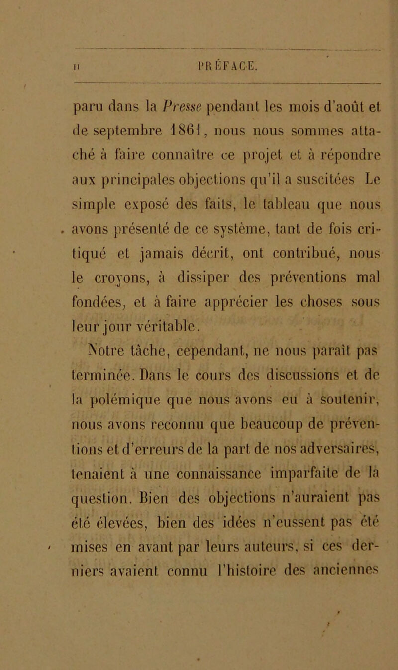 paru dans la Presse pendant les mois d’août et de septembre 1861, nous nous sommes atta- ché à faire connaître ce projet et à répondre aux principales objections qu’il a suscitées Le simple exposé des faits, le tableau que nous . avons présenté de ce système, tant de fois cri- tiqué et jamais décrit, ont contribué, nous le croyons, à dissiper des préventions mal fondées, et à faire apprécier les choses sous leur jour véritable. Notre tâche, cependant, ne nous paraît pas terminée. Dans le cours des discussions et de la polémique que nous avons eu à soutenir, nous avons reconnu que beaucoup de préven- tions et d’erreurs de la part de nos adversaires, tenaient à une connaissance imparfaite de la question. Bien des objections n’auraient, pas été élevées, bien des idées n’eussent pas été ' mises en avant par leurs auteurs, si ces der- niers avaient connu l’histoire des anciennes