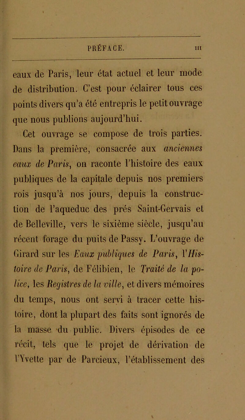 eaux de Paris, leur état actuel et leur mode de distribution. C’est pour éclairer tous ces points divers qu’a été entrepris le petit ouvrage que nous publions aujourd’hui. Cet ouvrage se compose de trois parties. Dans la première, consacrée aux anciennes eaux de Paris, on raconte l’histoire des eaux publiques de la capitale depuis nos premiers rois jusqu’à nos jours, depuis la construc- tion de l’aqueduc des prés Saint-Gervais et de Belleville, vers le sixième siècle, jusqu’au récent forage du puits de Passy. L’ouvrage de Girard sur les Eaux publiques de Paris, YHis- toire de Paris, de Félibien, le Traité de la po- lice, les Registres de la ville, et divers mémoires du temps, nous ont servi à tracer cette his- toire, dont la plupart des faits sont ignorés de la masse du public. Divers épisodes de ce récit, tels que le projet de dérivation de l’Yvette par de Parcieux, l’établissement des