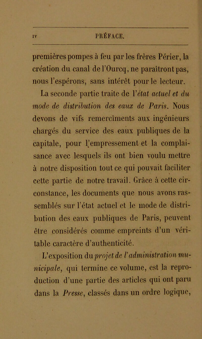 premières pompes à feu parles frères Périer, la création du canal del’Ourcq, ne paraîtront pas, nous l’espérons, sans intérêt pour le lecteur. La seconde partie traite de Y état actuel et du mode de distribution des eaux de Paris. Nous devons de vifs remercîments aux ingénieurs chargés du service des eaux publiques de la capitale, pour l’empressement et la complai- sance avec lesquels ils ont bien voulu mettre à notre disposition tout ce qui pouvait faciliter « cette partie de notre travail. Grâce à cette cir- constance, les documents que nous avons ras- semblés sur l’état actuel et le mode de distri- bution des eaux publiques de Paris, peuvent être considérés comme empreints d’un véri- table caractère d’authenticité. L’exposition du projet de l’administration mu- nicipale, qui termine ce volume, est la repro- duction d’une partie des articles qui ont paru dans la Presse, classés dans un ordre logique,