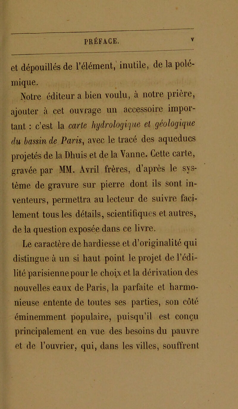 et dépouillés de l’élément, inutile, de la polé- mique. Notre éditeur a bien voulu, à notre prière, ajouter à cet ouvrage un accessoire impor- tant : c’est la carie hydrologique el géologique du bassin de Paris, avec le tracé des aqueducs projetés de la Dhuis et de la Vanne. Cette carte, gravée par MM. Avril frères, d’après le sys- tème de gravure sur pierre dont ils sont in- venteurs, permettra au lecteur de suivre faci- lement tous les détails, scientifiques et autres, de la question exposée dans ce livre. Le caractère de hardiesse et d’originalité qui distingue à un si haut point le projet de l’édi- l ité parisienne pour le choix et la dérivation des nouvelles eaux de Paris, la parfaite et harmo- nieuse entente de toutes ses parties, son côté éminemment populaire, puisqu’il est conçu principalement en vue des besoins du pauvre et de l’ouvrier, qui, dans les villes, souffrent