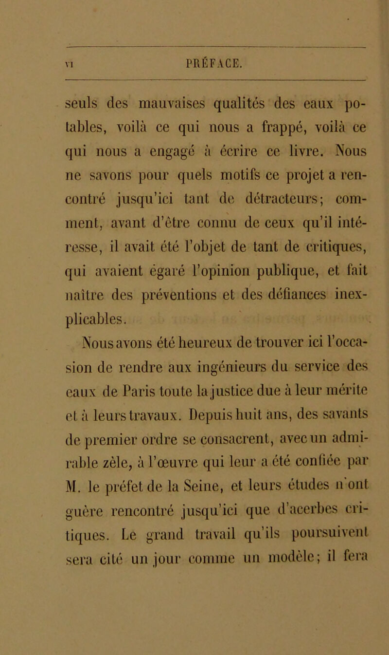 seuls des mauvaises qualités des eaux po- tables, voilà ce qui nous a frappé, voilà ce qui nous a engagé à écrire ce livre. Nous ne savons pour quels motifs ce projet a ren- contré jusqu’ici tant de détracteurs; com- ment, avant d’ètre connu de ceux qu’il inté- resse, il avait été l’objet de tant de critiques, qui avaient égaré l’opinion publique, et fait naître des préventions et des défiances inex- plicables. Nous avons été heureux de trouver ici l’occa- sion de rendre aux ingénieurs du service des eaux de Paris toute la justice due à leur mérite et à leurs travaux. Depuis huit ans, des savants de premier ordre se consacrent, avec un admi- rable zèle, à l’œuvre qui leur a été conliée par M. le préfet de la Seine, et leurs études n ont guère rencontré jusqu’ici que d’acerbes cri- tiques. Le grand travail qu’ils poursuivent sera cité un jour comme un modèle; il fera