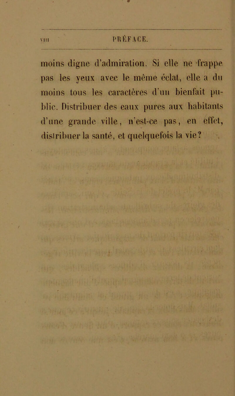 9 vin PRÉFACE. moins digne d’admiration. Si elle ne frappe, pas les yeux avec le même éclat,, elle a du moins tous les caractères d’un bienfait pu- blic. Distribuer des eaux pures aux habitants d’une grande ville, n'est-ce pas, en effet, distribuer la santé, et quelquefois la vie?