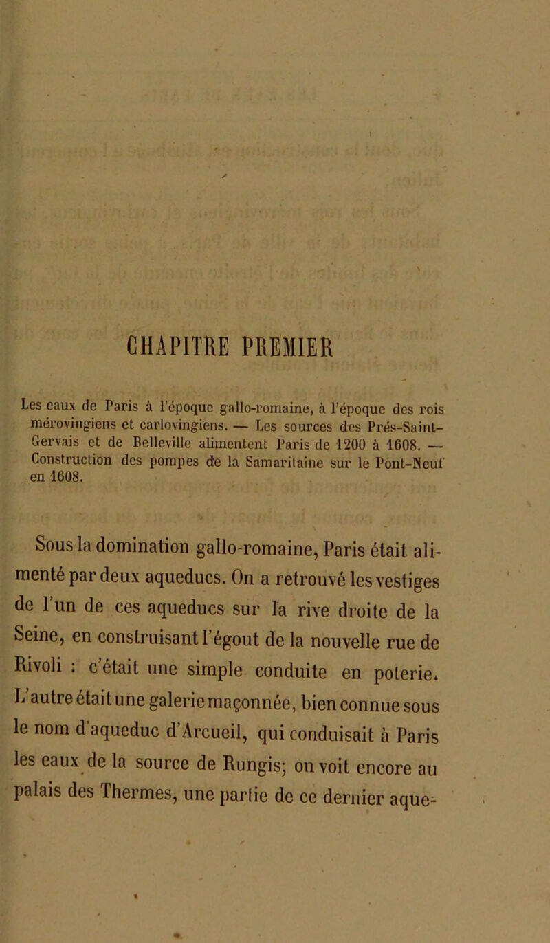 CHAPITRE PREMIER Les eaux de Paris à l’époque gallo-romaine, à l’époque des rois mérovingiens et carlovingiens. — Les sources des Prés-Sainl- Gervais et de Belleville alimentent Paris de 1200 à 1608. — Construction des pompes de la Samaritaine sur le Pont-Neu! en 1608. Sous la domination gallo-romaine, Paris était ali- menté par deux aqueducs. On a retrouvé les vestiges de l’un de ces aqueducs sur la rive droite de la Seine, en construisant 1 égout de la nouvelle rue de Rivoli : c’était une simple conduite en poterie. L’autre étaitune galerie maçonnée, bien connue sous le nom d aqueduc d’Arcucil, qui conduisait à Paris les eaux de la source de Rungis; on voit encore au palais des Thermes, une partie de ce dernier aque-