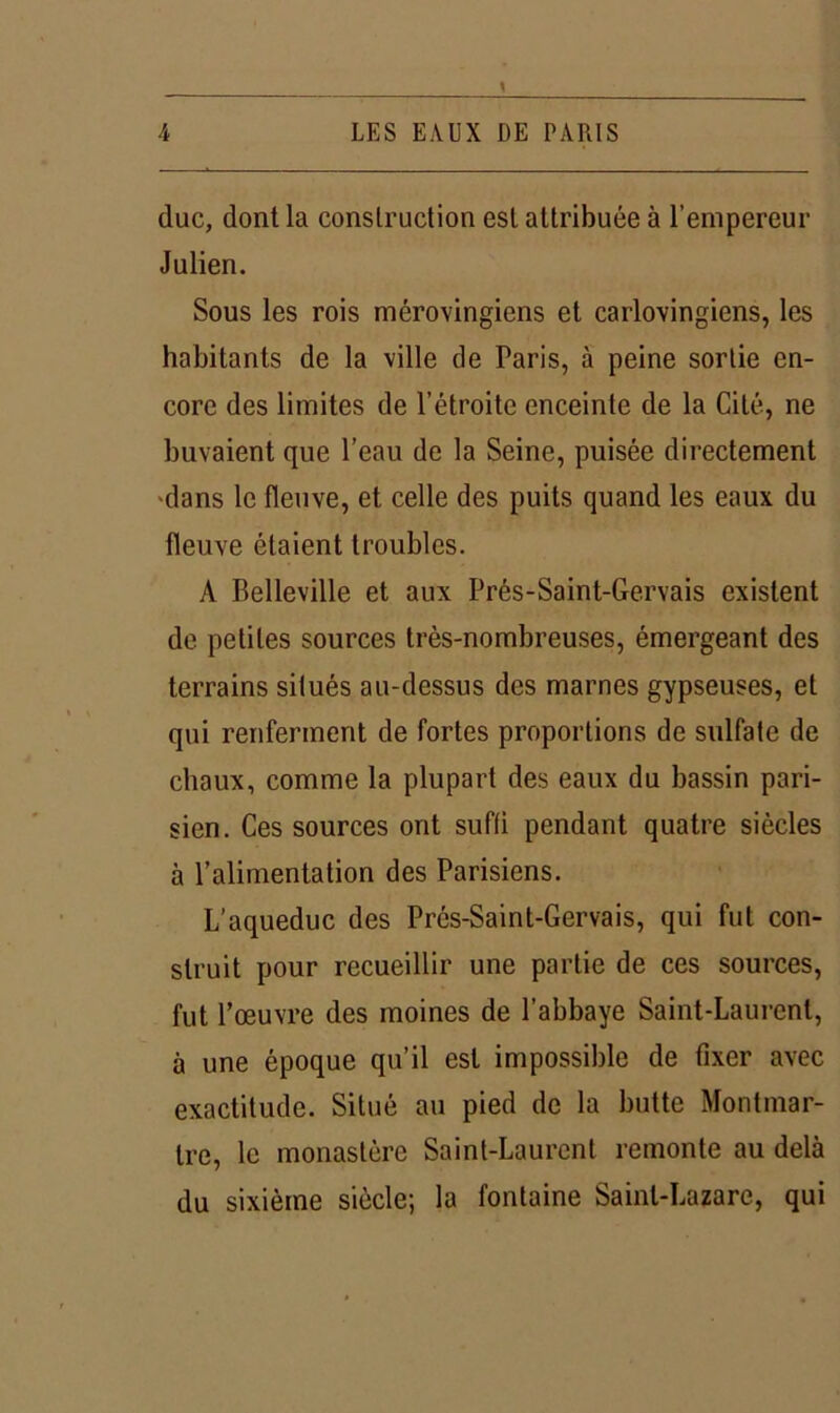 4 LES EAUX DE PARIS duc, dont la construction est attribuée à l’empereur Julien. Sous les rois mérovingiens et carlovingiens, les habitants de la ville de Paris, à peine sortie en- core des limites de l’étroite enceinte de la Cité, ne buvaient que l’eau de la Seine, puisée directement dans le fleuve, et celle des puits quand les eaux du fleuve étaient troubles. A Belleville et aux Prés-Saint-Gervais existent de petites sources très-nombreuses, émergeant des terrains situés au-dessus des marnes gypseuses, et qui renferment de fortes proportions de sulfate de chaux, comme la plupart des eaux du bassin pari- sien. Ces sources ont suffi pendant quatre siècles à l’alimentation des Parisiens. L’aqueduc des Prés-Saint-Gervais, qui fut con- struit pour recueillir une partie de ces sources, fut l’œuvre des moines de l’abbaye Saint-Laurent, à une époque qu’il est impossible de fixer avec exactitude. Situé au pied de la butte Montmar- tre, le monastère Saint-Laurent remonte au delà du sixième siècle; la fontaine Saint-Lazare, qui