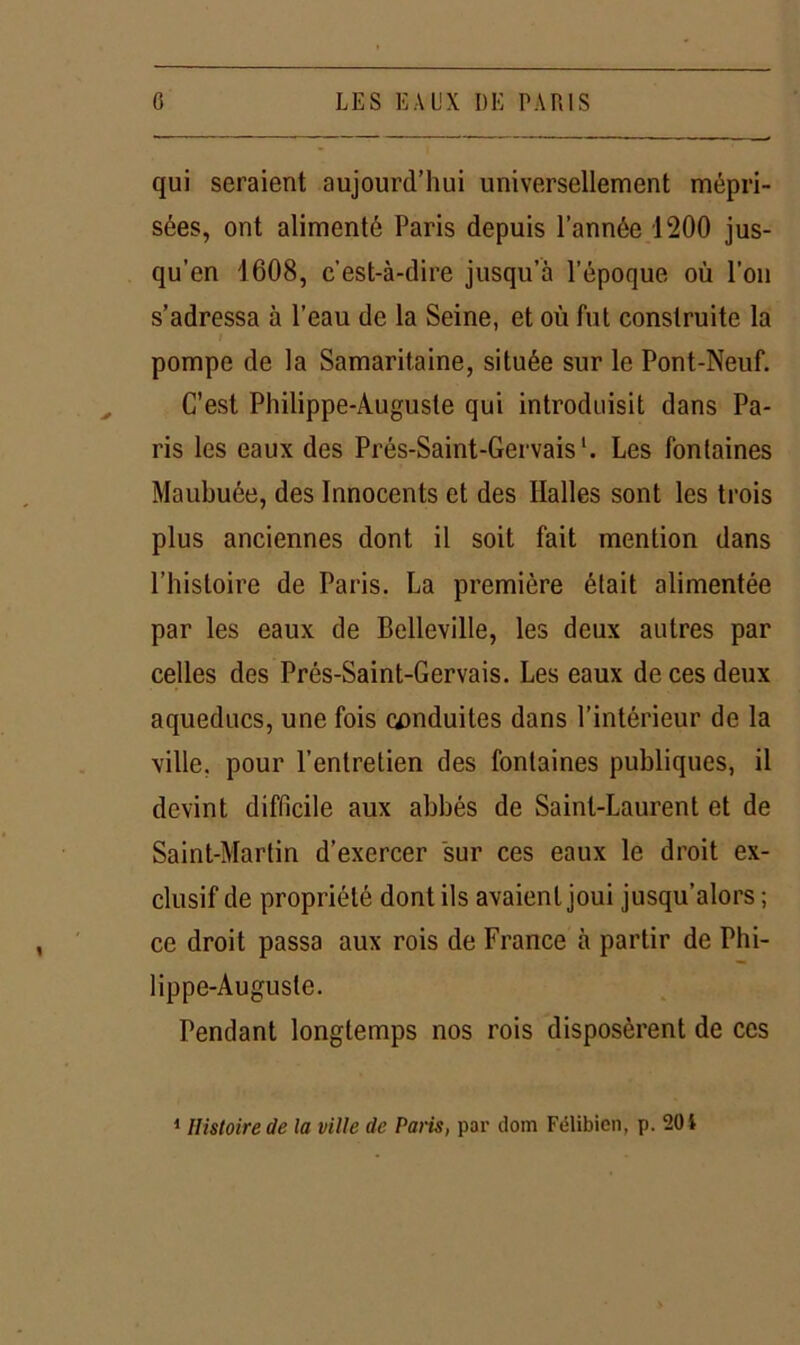 qui seraient aujourd’hui universellement mépri- sées, ont alimenté Paris depuis l’année 1200 jus- qu’en 1608, c'est-à-dire jusqu’à l’époque où l’on s’adressa à l’eau de la Seine, et où fut construite la pompe de la Samaritaine, située sur le Pont-Neuf. C’est Philippe-Auguste qui introduisit dans Pa- ris les eaux des Prés-Saint-Gervais'. Les fontaines Maubuée, des Innocents et des Halles sont les trois plus anciennes dont il soit fait mention dans l’histoire de Paris. La première était alimentée par les eaux de Belleville, les deux autres par celles des Prés-Saint-Gervais. Les eaux de ces deux aqueducs, une fois conduites dans l’intérieur de la ville, pour l’entretien des fontaines publiques, il devint difficile aux abbés de Saint-Laurent et de Saint-Martin d’exercer sur ces eaux le droit ex- clusif de propriété dont ils avaient joui jusqu’alors ; ce droit passa aux rois de France à partir de Phi- lippe-Auguste. Pendant longtemps nos rois disposèrent de ces 1 Histoire de la ville de Paris, par dom Félibicn, p. 20 i